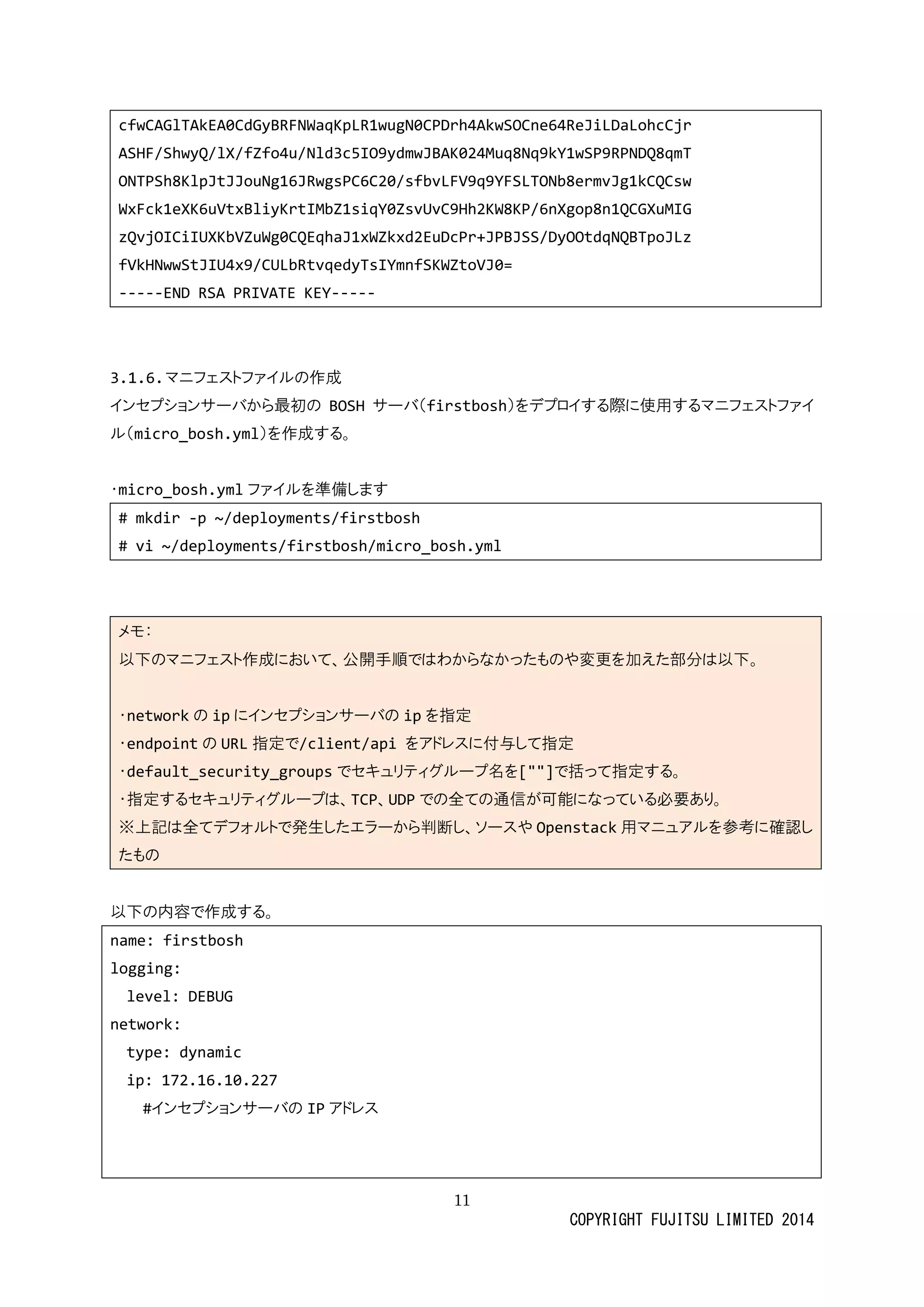 11 
COPYRIGHT FUJITSU LIMITED 2014 
cfwCAGlTAkEA0CdGyBRFNWaqKpLR1wugN0CPDrh4AkwSOCne64ReJiLDaLohcCjr 
ASHF/ShwyQ/lX/fZfo4u/Nld3c5IO9ydmwJBAK024Muq8Nq9kY1wSP9RPNDQ8qmT 
ONTPSh8KlpJtJJouNg16JRwgsPC6C20/sfbvLFV9q9YFSLTONb8ermvJg1kCQCsw 
WxFck1eXK6uVtxBliyKrtIMbZ1siqY0ZsvUvC9Hh2KW8KP/6nXgop8n1QCGXuMIG 
zQvjOICiIUXKbVZuWg0CQEqhaJ1xWZkxd2EuDcPr+JPBJSS/DyOOtdqNQBTpoJLz 
fVkHNwwStJIU4x9/CULbRtvqedyTsIYmnfSKWZtoVJ0= 
-----END RSA PRIVATE KEY----- 
3.1.6. マニフェストファイルの作成 
インセプショサーバから最初のBOSHサーバ（firstbosh）をデプロイする際に使用するマニフェストァイ ル（micro_bosh.yml）を作成する。 
・micro_bosh.ymlファイルを準備します 
# mkdir -p ~/deployments/firstbosh 
# vi ~/deployments/firstbosh/micro_bosh.yml 
メモ： 以下のマニフェスト作成において、公開手順ではわからなったもや変更を加え部分。 ・networkの ipにインセプショサーバのipを指定 ・endpointの URL指定で/client/api をアドレスに付与して指定 ・default_security_groupsでセキュリティグループ名を[""]で括って指定する。 ・指定するセキュリティグループは、TCP、UDPでの全て通信が可能になっいる必要あり。 ※上記は全てデフォルトで発生したエラーから判断、ソスやOpenstack用マニュアルを参考に確認し たもの 
以下の内容で作成する。 
name: firstbosh 
logging: 
level: DEBUG 
network: 
type: dynamic 
ip: 172.16.10.227 
#インセプショサーバのIPアドレス 
 
