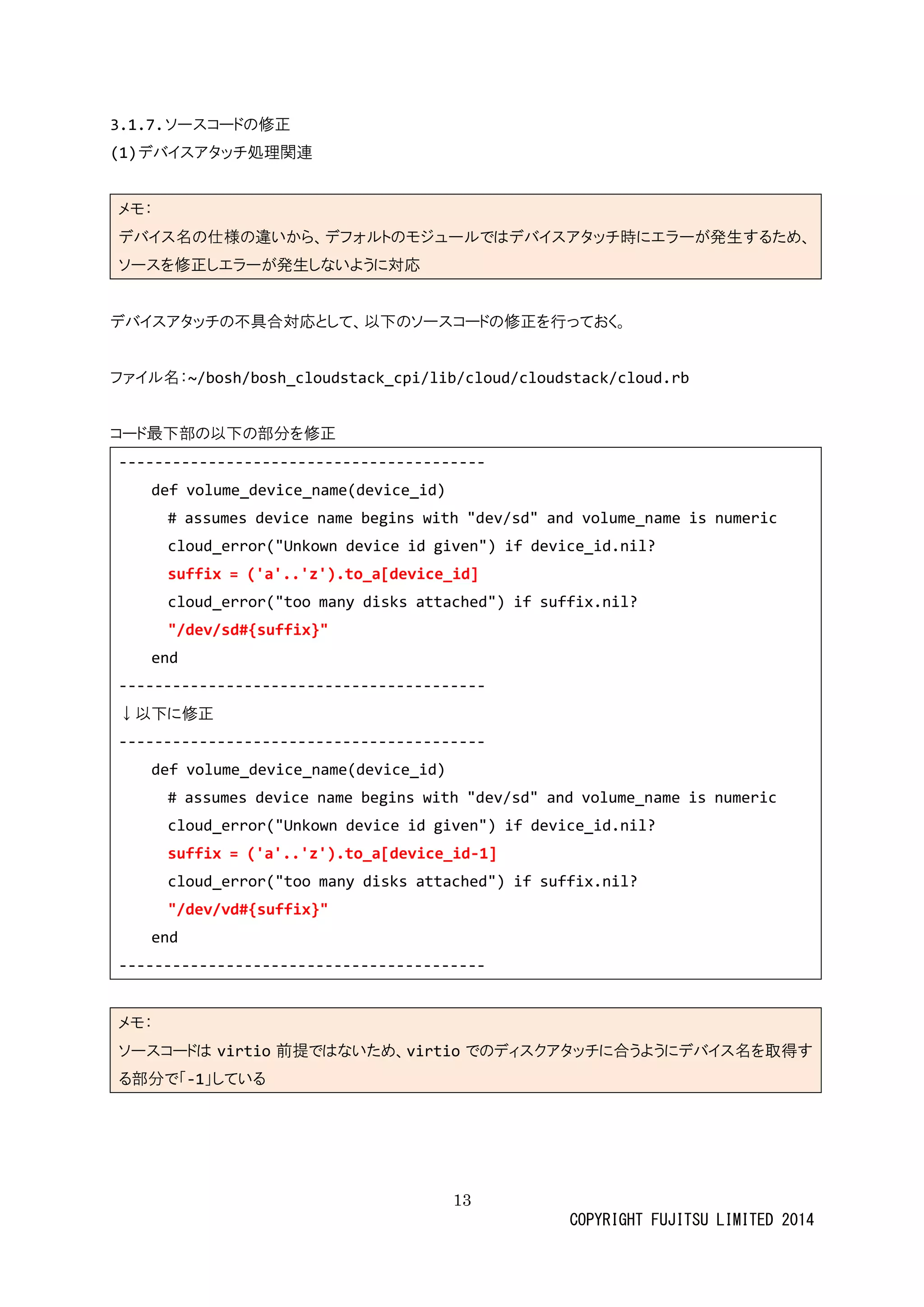 13 
COPYRIGHT FUJITSU LIMITED 2014 
3.1.7. ソースコードの修正 
(1) デバイスアタッチ処理関連 
メモ： デバイス名の仕様違いから、フォルトモジューではアタッチ時にエラが発生するためソースを修正しエラが発生ないように対応 
デバイスアタッチの不具合対応として、以下ソーコド修正を行っおく。 
ファイル名：~/bosh/bosh_cloudstack_cpi/lib/cloud/cloudstack/cloud.rb 
コード最下部の以分を修正 
----------------------------------------- 
def volume_device_name(id) 
# assumes device name begins with "dev/sd" and volume_name is numeric 
cloud_error("Unkown device id given") if device_id.nil? 
suffix = ('a'..'z').to_a[device_id] 
cloud_error("too many disks attached") if suffix.nil? 
"/dev/sd#{suffix}" 
end 
----------------------------------------- 
↓以下に修正 
----------------------------------------- 
def volume_device_name(id) 
# assumes device name begins with "dev/sd" and volume_is numeric 
cloud_error("Unkown device id given") if device_id.nil? 
suffix = ('a'..'z').to_a[device_id-1] 
cloud_error("too many disks attached") if suffix.nil? 
"/dev/vd#{suffix}" 
end 
----------------------------------------- 
メモ： ソースコドはvirtio前提ではないため、virtioでのディスクアタッチに合うよバイ名を取得す る部分で「-1」している 
 