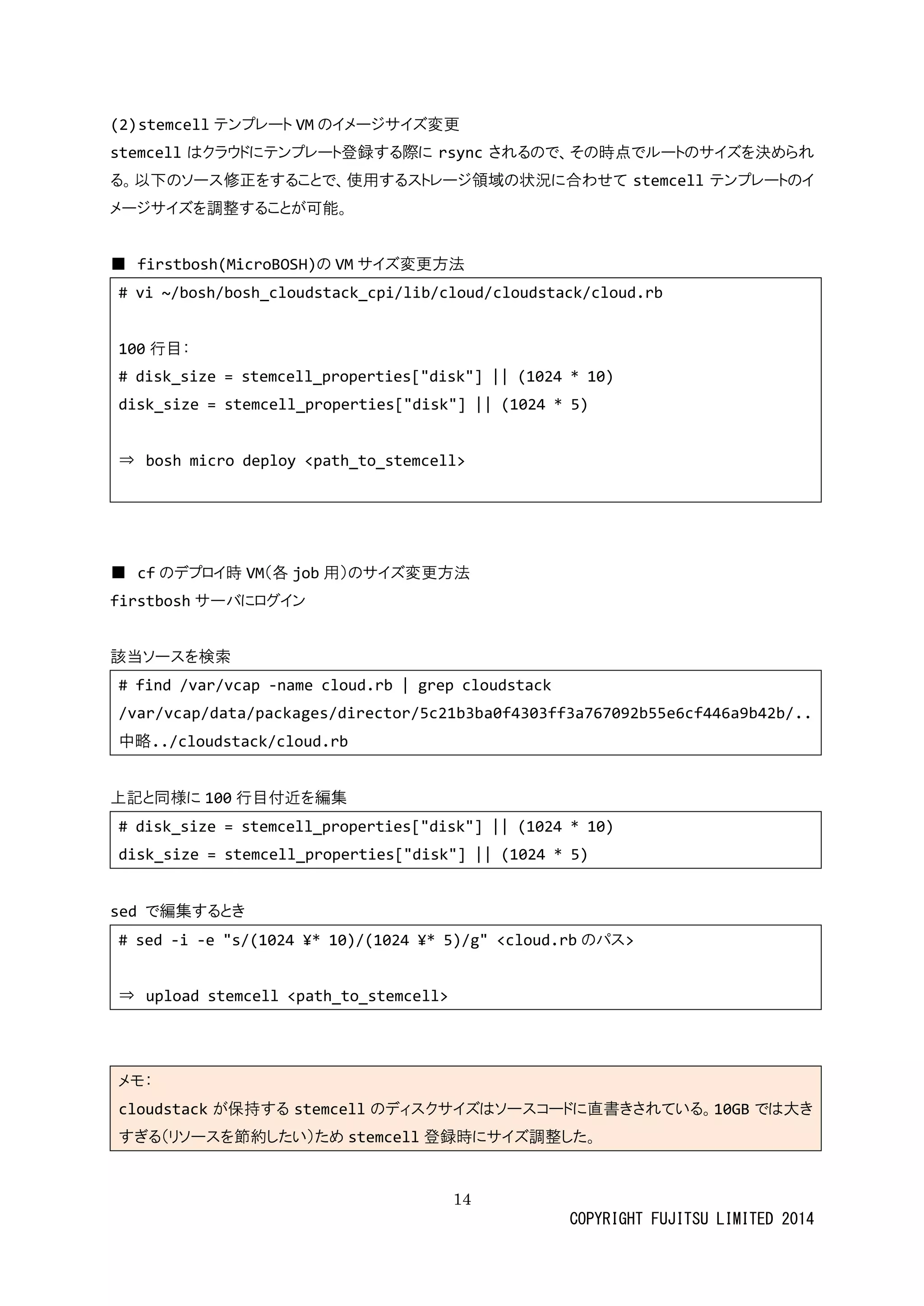 14 
COPYRIGHT FUJITSU LIMITED 2014 
(2) stemcellテンプレートVMのイメージサズ変更 
stemcellはクラウドにテンプレート登録する際rsyncされるので、その時点でルートサイズを決められ る。以下のソース修正をすることで、使用するストレージ領域の状況に合わせてstemcellテンプレートのイ メージサイズを調整することが可能。 
■ firstbosh(MicroBOSH)の VMサイズ変更方法 
# vi ~/bosh/bosh_cloudstack_cpi/lib/cloud/cloudstack/cloud.rb 
100行目： 
# disk_size = stemcell_properties["disk"] || (1024 * 10) 
disk_size = stemcell_properties["disk"] || (1024 * 5) 
⇒ bosh micro deploy <path_to_stemcell> 
■ cfのデプロイ時VM（各job用）のサイズ変更方法 
firstboshサーバにログイン 
該当ソースを検索 
# find /var/vcap -name cloud.rb | grep cloudstack 
/var/vcap/data/packages/director/5c21b3ba0f4303ff3a767092b55e6cf446a9b42b/.. 中略../cloudstack/cloud.rb 
上記と同様に100行目付近を編集 
# disk_size = stemcell_properties["disk"] || (1024 * 10) 
disk_size = stemcell_properties["disk"] || (1024 * 5) 
sed で編集するとき 
# sed -i -e "s/(1024 ¥* 10)/(1024 ¥* 5)/g" <cloud.rbのパス> 
⇒ upload stemcell <path_to_stemcell> 
メモ： cloudstackが保持するstemcellのディスクサイズはソーコドに直書きされている。10GBでは大き すぎる（リソースを節約したい）めstemcell登録時にサイズ調整した。 
 