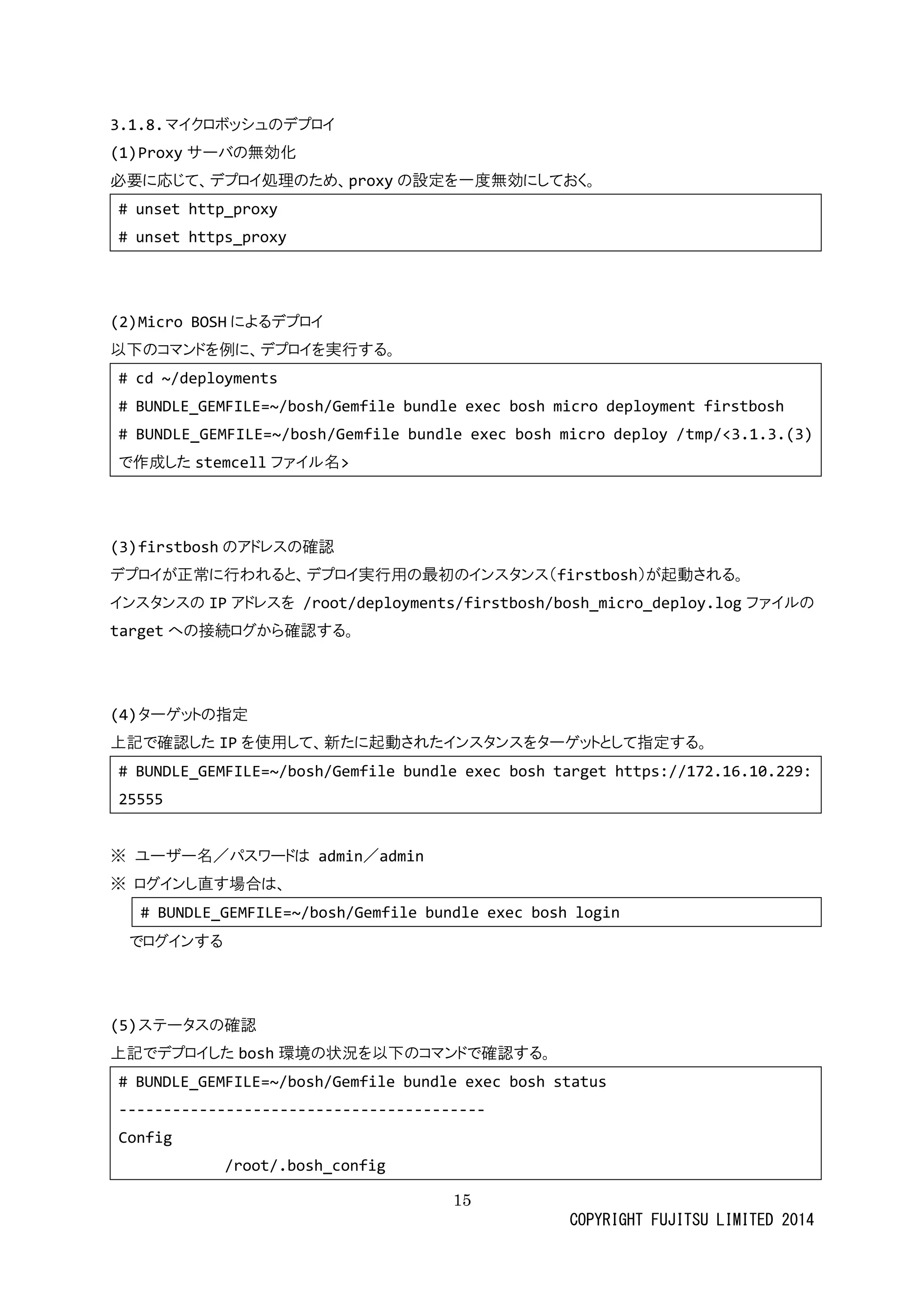 15 
COPYRIGHT FUJITSU LIMITED 2014 
3.1.8. マイクロボッシュのデプロイ 
(1) Proxyサーバの無効化 
必要に応じて、デプロイ処理のため、proxyの設定を一度無効にしておく。 
# unset http_proxy 
# unset https_proxy 
(2) Micro BOSHによるデプロイ 
以下のコマンドを例に、デプロイ実行する。 
# cd ~/deployments 
# BUNDLE_GEMFILE=~/bosh/Gemfile bundle exec bosh micro deployment firstbosh 
# BUNDLE_GEMFILE=~/bosh/Gemfile bundle exec bosh micro deploy /tmp/<3.1.3.(3) で作成したstemcellファイル名> 
(3) firstboshのアドレス確認 
デプロイが正常に行われると、実用の最初ンスタ（firstbosh）が起動される。 
インスタのIPアドレスを /root/deployments/firstbosh/bosh_micro_deploy.logファイルの targetへの接続ログから確認する。 
(4) ターゲットの指定 
上記で確認したIPを使用して、新たに起動されインスタをーゲットと指定する。 
# BUNDLE_GEMFILE=~/bosh/Gemfile bundle exec bosh target https://172.16.10.229: 25555 
※ ユーザ名／パスワドは admin／admin 
※ ログインし直す場合は、 
# BUNDLE_GEMFILE=~/bosh/Gemfile bundle exec bosh login 
でログインする 
(5) ステータの確認 
上記でデプロイしたbosh環境の状況を以下のコマンドで確認する。 
# BUNDLE_GEMFILE=~/bosh/Gemfile bundle exec bosh status 
----------------------------------------- 
Config 
/root/.bosh_config  