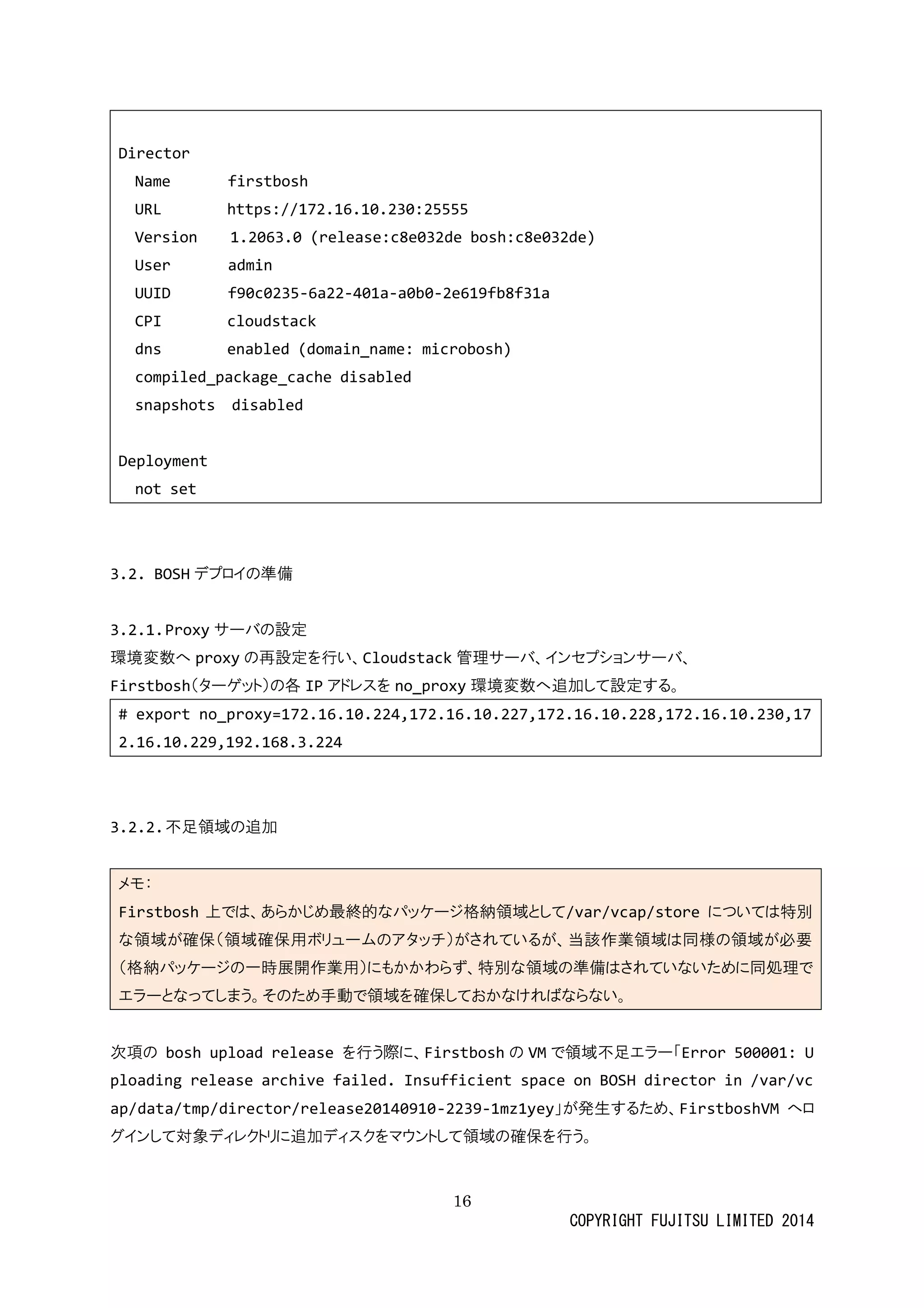 16 
COPYRIGHT FUJITSU LIMITED 2014 
Director 
Name firstbosh 
URL https://172.16.10.230:25555 
Version 1.2063.0 (release:c8e032de bosh:c8e032de) 
User admin 
UUID f90c0235-6a22-401a-a0b0-2e619fb8f31a 
CPI cloudstack 
dns enabled (domain_name: microbosh) 
compiled_package_cache disabled 
snapshots disabled 
Deployment 
not set 
3.2. BOSHデプロイの準備 
3.2.1. Proxyサーバの設定 
環境変数へproxyの再設定を行い、Cloudstack管理サーバ、 
インセプショFirstbosh（ターゲット）の各IPアドレスを no_proxy環境変数へ追加して設定する。 
# export no_proxy=172.16.10.224,172.16.10.227,172.16.10.228,172.16.10.230,172.16.10.229,192.168.3.224 
3.2.2. 不足領域の追加 
メモ： Firstbosh上では、あらかじめ最終的なパッケージ格納領域として/var/vcap/store については特別 な領域が確保（用ボリュームのアタッチ）されている、当該作業は同様必要 （格納パッケージの一時展開作業用）にもかわらず、特別な領域準備はされていため同処理で エラーとなってしまう。そのため手動で領域を確保おかければらない。 
次項の bosh upload release を行う際に、Firstboshの VMで領域不足エラー「Error 500001: Uploading release archive failed. Insufficient space on BOSH director in /var/vcap/data/tmp/director/release20140910-2239-1mz1yey」が発生するため、FirstboshVMへロ グインして対象ディレクトリに追加スをマウ領域の確保行う。 
 