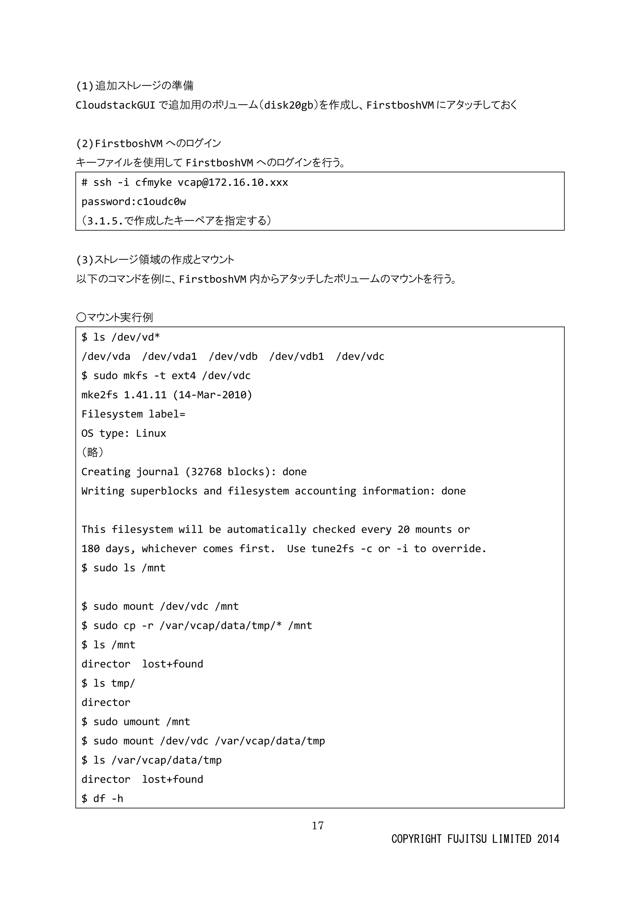 17 
COPYRIGHT FUJITSU LIMITED 2014 
(1) 追加ストレージの準備 
CloudstackGUIで追加用のボリューム（disk20gb）を作成し、FirstboshVMにアタッチしておく 
(2) FirstboshVMへのログイン 
キーファイルを使用してFirstboshVMへのログインを行う。 
# ssh -i cfmyke vcap@172.16.10.xxx 
password:c1oudc0w 
（3.1.5.で作成したキーペアを指定する） 
(3)スト 
レージ領域の作成とマウン以下のコマンドを例に、FirstboshVM内からアタッチしたボリュームのマウントを行う。 
○マウント実行例 
$ ls /dev/vd* 
/dev/vda vda1 vdb vdb1 vdc 
$ sudo mkfs -t ext4 /dev/vdc 
mke2fs 1.41.11 (14-Mar-2010) 
Filesystem label= 
OS type: Linux 
（略） 
Creating journal (32768 blocks): done 
Writing superblocks and filesystem accounting information: done 
This filesystem will be automatically checked every 20 mounts or 
180 days, whichever comes first. Use tune2fs -c or -i to override. 
$ sudo ls /mnt 
$ sudo mount /dev/vdc mnt 
$ sudo cp -r /var/vcap/data/tmp/* mnt 
$ ls /mnt 
director lost+found 
$ ls tmp/ 
director 
$ sudo umount /mnt 
$ sudo mount /dev/vdc var/vcap/data/tmp 
$ ls /var/vcap/data/tmp 
director lost+found 
$ df -h  