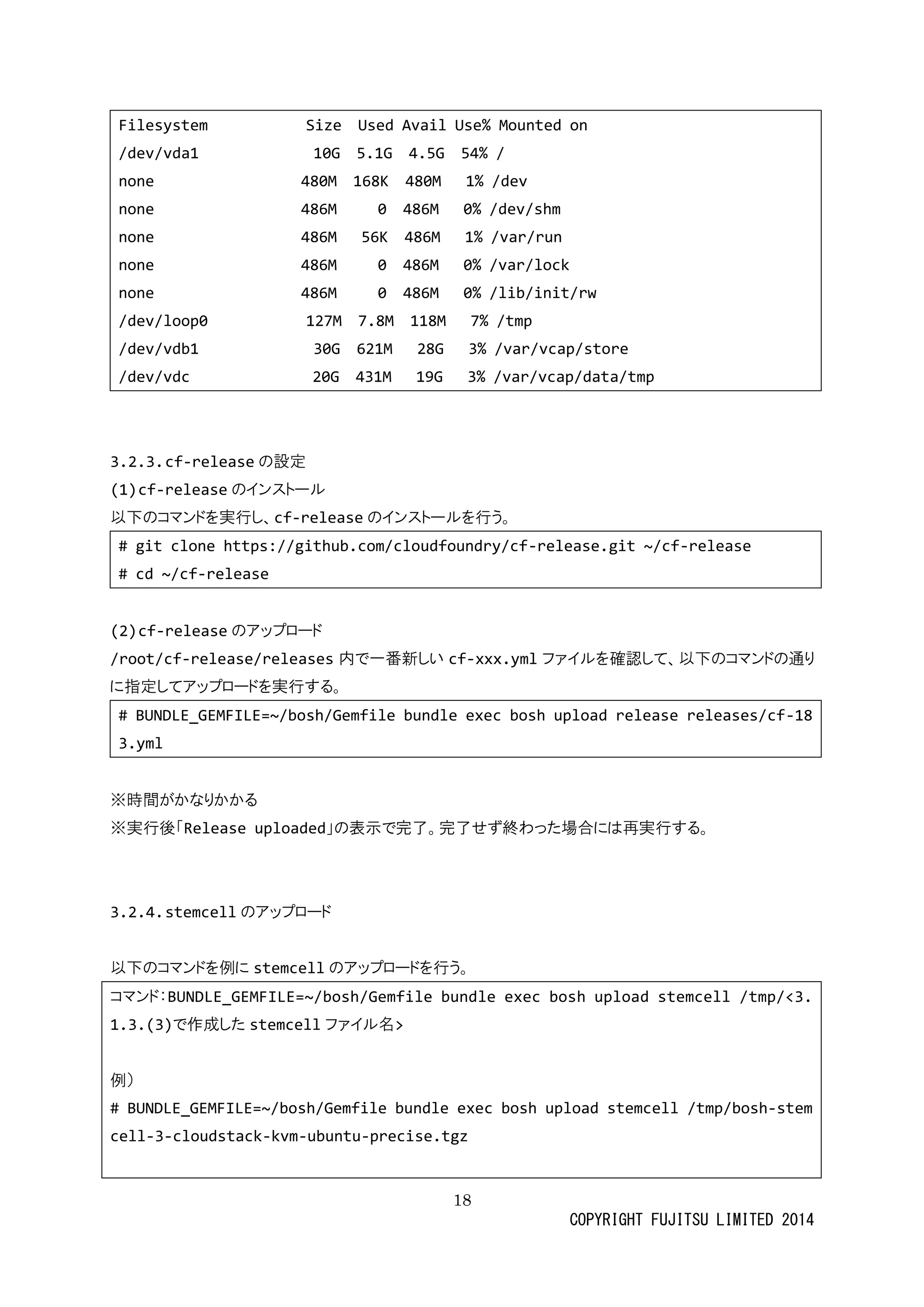18 
COPYRIGHT FUJITSU LIMITED 2014 
Filesystem Size Used Avail Use% Mounted on 
/ 
dev/vda1 10G 5.1G 4.5G 54% none 480M 168K 480M 1% /dev 
none 486M 0 0% /dev/shm 
none 486M 56K 1% /var/run 
none 486M 0 0% /var/lock 
none 486M 0 0% /lib/init/rw 
/dev/loop0 127M 7.8M 118M 7% /tmp 
/dev/vdb1 30G 621M 28G 3% var/vcap/store 
/dev/vdc 20G 431M 19G 3% var/vcap/data/tmp 
3.2.3. cf-releaseの設定 
(1) cf-releaseのインストール 
以下のコマンドを実行し、cf-releaseのインストールを行う。 
# git clone https://github.com/cloudfoundry/cf-release.git ~/cf-release 
# cd ~/cf-release 
(2) cf-releaseのアップロード 
/root/cf-release/releases内で一番新しいcf-xxx.ymlファイルを確認して、以下のコマンド通り に指定してアップロードを実行する。 
# BUNDLE_GEMFILE=~/bosh/Gemfile bundle exec bosh upload release releases/cf-183.yml 
※時間がかなりる 
※実行後「Release uploaded」の表示で完了。せず終わった場合には再実行する。 
3.2.4. stemcellのアップロード 
以下のコマンドを例にstemcellのアップロードを行う。 
コマンド：BUNDLE_GEMFILE=~/bosh/Gemfile bundle exec bosh upload stemcell /tmp/<3.1.3.(3)で作成したstemcellファイル名> 
例） 
# BUNDLE_GEMFILE=~/bosh/Gemfile bundle exec bosh upload stemcell /tmp/bosh-stemcell-3-cloudstack-kvm-ubuntu-precise.tgz 
 