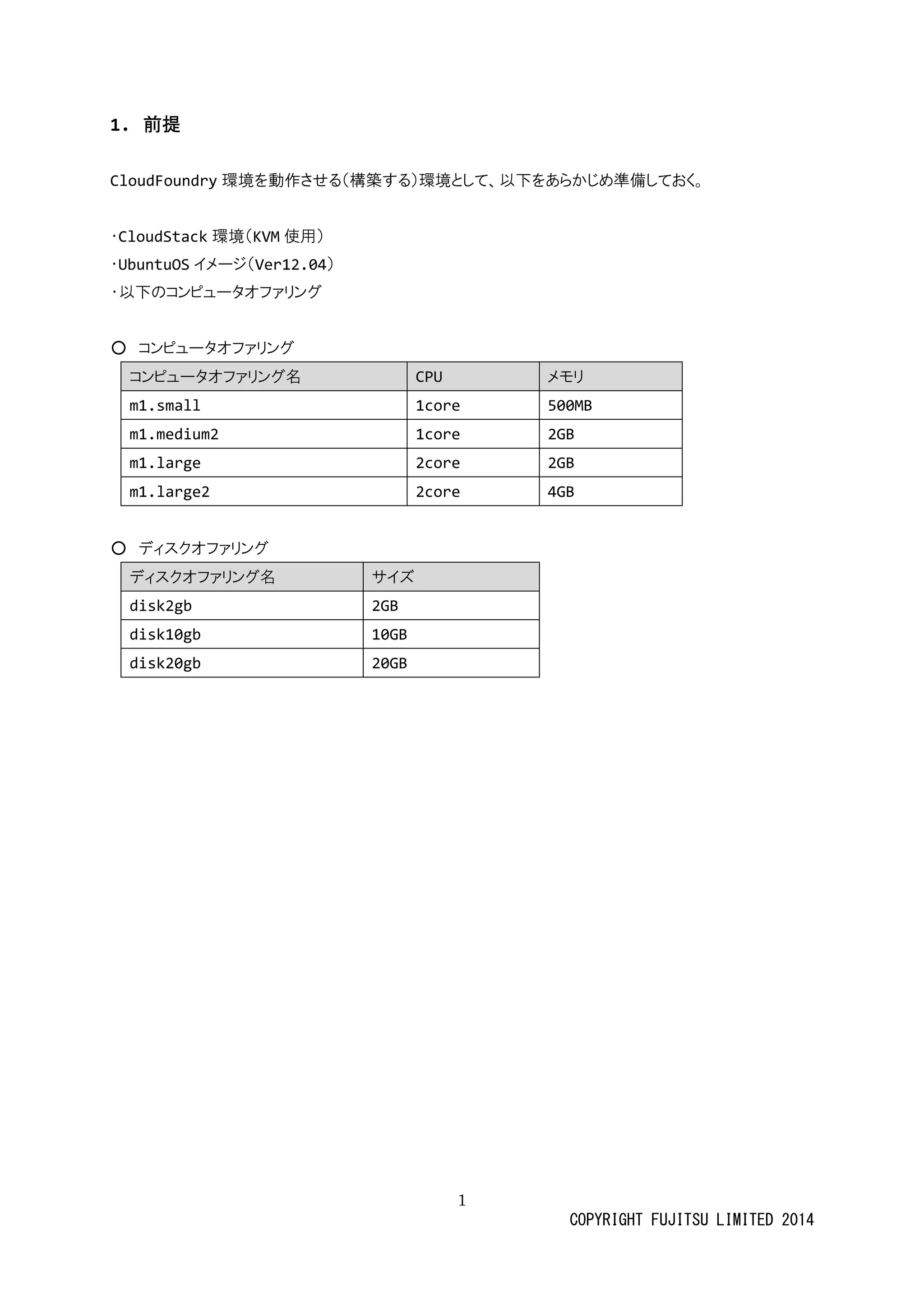 1 
COPYRIGHT FUJITSU LIMITED 2014 
1. 前提 
CloudFoundry環境を動作させる（構築す）環境として、以下あらかじめ準備ておく。 
・CloudStack環境（KVM使用） 
・UbuntuOSイメージ（Ver12.04） 
・以下のコンピュータオファリグ 
○ コンピュータオファリグ コンピュータオファリグ名 CPU メモリ 
m1.small 
1core 
500MB 
m1.medium2 
1core 
2GB 
m1.large 
2core 
2GB 
m1.large2 
2core 
4GB 
○ ディスクオファリング ディスクオファリング名 サイズ 
disk2gb 
2GB 
disk10gb 
10GB 
disk20gb 
20GB 
 