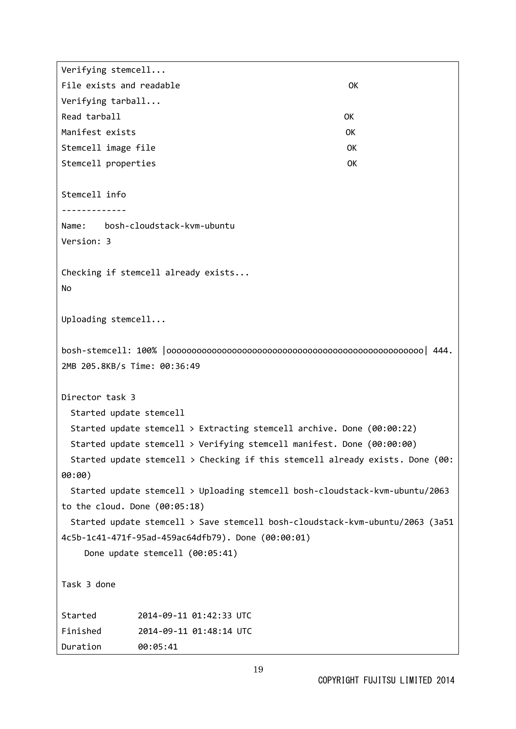 19 
COPYRIGHT FUJITSU LIMITED 2014 
Verifying stemcell... 
File exists and readable OK 
Verifying tarball... 
Read tarball OK 
Manifest exists OK 
Stemcell image file OK 
Stemcell properties OK 
Stemcell info 
------------- 
Name: bosh-cloudstack-kvm-ubuntu 
Version: 3 
Checking if stemcell already exists... 
No 
Uploading stemcell... 
bosh-stemcell: 100% |ooooooooooooooooooooooooooooooooooooooooooooooooooo| 444.2MB 205.8KB/s Time: 00:36:49 
Director task 3 
Started update stemcell 
Started update stemcell > Extracting archive. Done (00:22) 
Started update stemcell > Verifying manifest. Done (00:00) 
Started update stemcell > Checking if this already exists. Done (00: 00:00) 
Started update stemcell > Uploading bosh-cloudstack-kvm-ubuntu/2063 to the cloud. Done (00:05:18) 
Started update stemcell > Save bosh-cloudstack-kvm-ubuntu/2063 (3a514c5b-1c41-471f-95ad-459ac64dfb79). Done (00:01) 
Done update stemcell (00:05:41) 
Task 3 done 
Started 2014-09-11 01:42:33 UTC 
Finished 2014-09-11 01:48:14 UTC 
Duration 00:05:41  