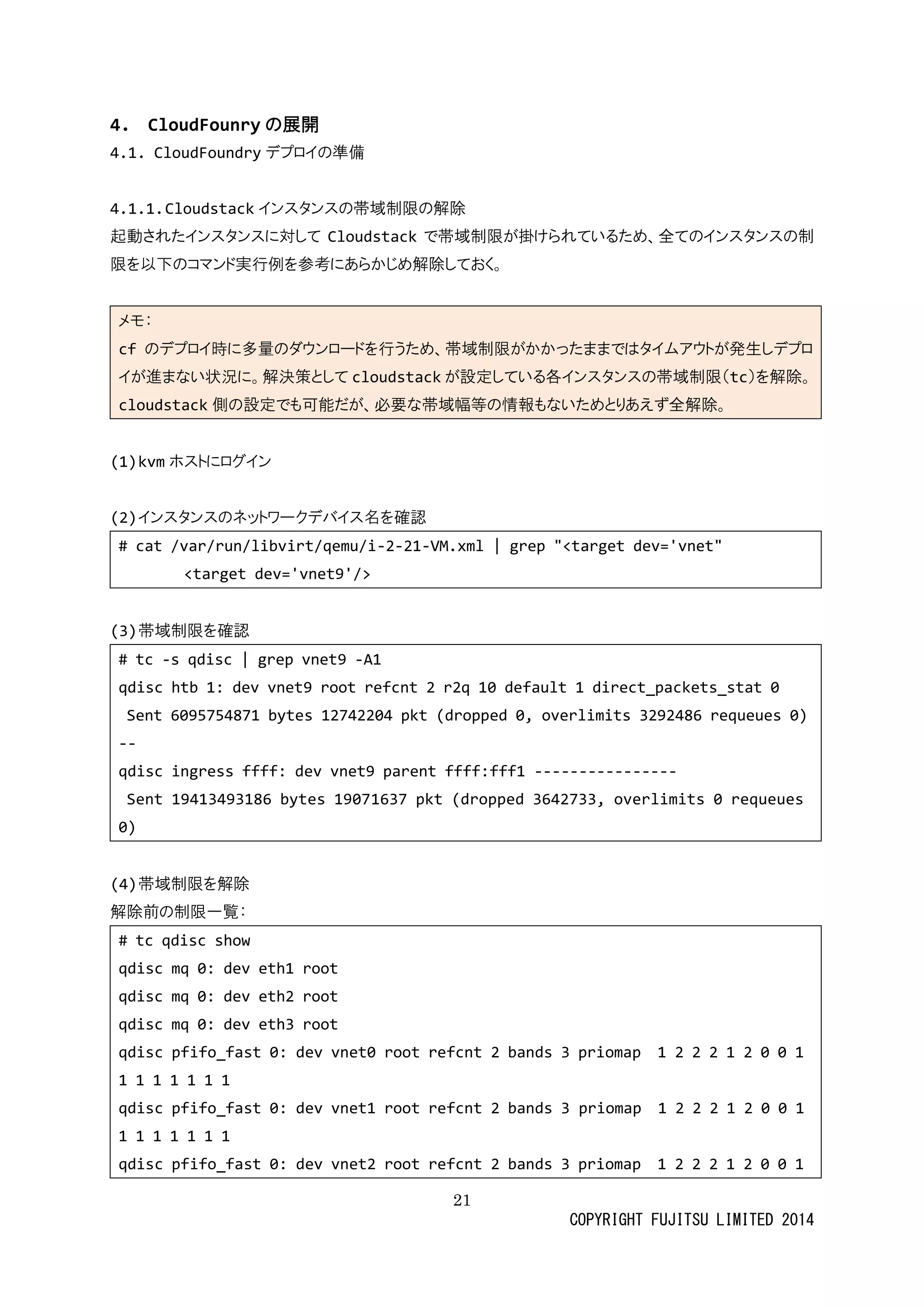 21 
COPYRIGHT FUJITSU LIMITED 2014 
4. CloudFounryの展開 
4.1. CloudFoundryデプロイの準備 
4.1.1. Cloudstackインスタンスの帯域制限の解除 
起動されたインスタに対してCloudstackで帯域制限が掛けられているため、全のインスタ限を以下のコマンド実行例参考にあらかじめ解除しておく。 
メモ： cfのデプロイ時に多量ダウンードを行うため、帯域制限がかっまではタムアト発生しイが進まない状況に。解決策としてcloudstackが設定している各インスタの帯域制限（tc）を解除。 cloudstack側の設定でも可能だが、必要な帯域幅等情報いためとりあえず全解除。 
(1) kvmホストにログイン 
(2) インスタのネットワークデバ名を確認 
# cat /var/run/libvirt/qemu/i-2-21-VM.xml | grep "<target dev='vnet" 
<target dev='vnet9'/> 
(3) 帯域制限を確認 
# tc -s qdisc | grep vnet9 -A1 
qdisc htb 1: dev vnet9 root refcnt 2 r2q 10 default 1 direct_packets_stat 0 
Sent 6095754871 bytes 12742204 pkt (dropped 0, overlimits 3292486 requeues 0) 
-- 
qdisc ingress ffff: dev vnet9 parent fff1 ---------------- 
Sent 19413493186 bytes 19071637 pkt (dropped 3642733, overlimits 0 requeues 0) 
(4) 帯域制限を解除 
解除前の制限一覧： 
# tc qdisc show 
qdisc mq 0: dev eth1 root 
qdisc mq 0: dev eth2 root 
qdisc mq 0: dev eth3 root 
qdisc pfifo_fast 0: dev vnet0 root refcnt 2 bands 3 priomap 1 0 1 
qdisc pfifo_fast 0: dev vnet1 root refcnt 2 bands 3 priomap 1 2 0 1 
qdisc pfifo_fast 0: dev vnet2 root refcnt 2 bands 3 priomap 1 0  
