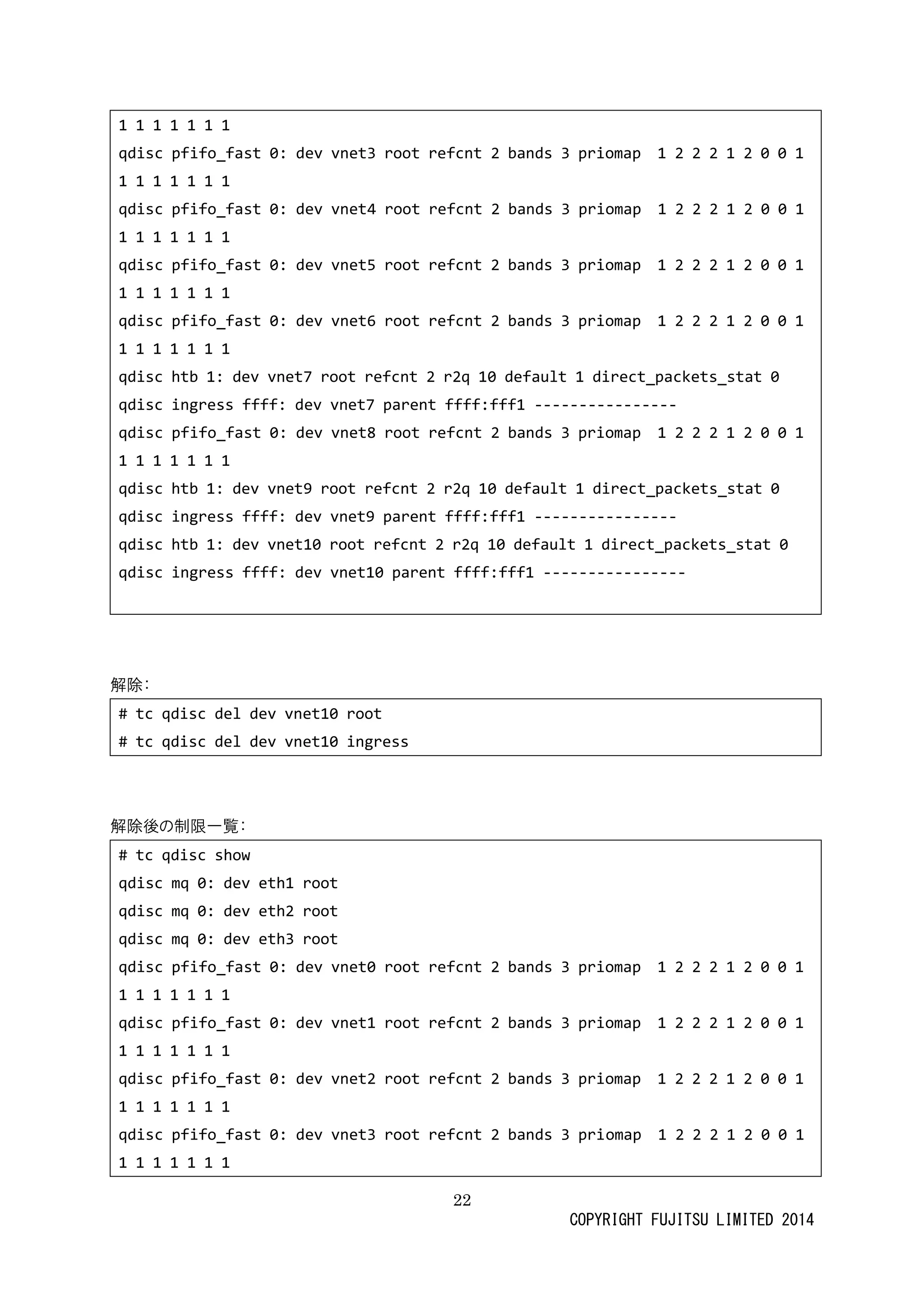 22 
COPYRIGHT FUJITSU LIMITED 2014 
1 
qdisc pfifo_fast 0: dev vnet3 root refcnt 2 bands 3 priomap 1 0 1 
qdisc pfifo_fast 0: dev vnet4 root refcnt 2 bands 3 priomap 1 0 1 
qdisc pfifo_fast 0: dev vnet5 root refcnt 2 bands 3 priomap 1 0 1 
qdisc pfifo_fast 0: dev vnet6 root refcnt 2 bands 3 priomap 1 0 1 
qdisc htb 1: dev vnet7 root refcnt 2 r2q 10 default 1 direct_packets_stat 0 
qdisc ingress ffff: dev vnet7 parent fff1 ---------------- 
qdisc pfifo_fast 0: dev vnet8 root refcnt 2 bands 3 priomap 1 0 1 
qdisc htb 1: dev vnet9 root refcnt 2 r2q 10 default 1 direct_packets_stat 0 
qdisc ingress ffff: dev vnet9 parent fff1 ---------------- 
qdisc htb 1: dev vnet10 root refcnt 2 r2q 10 default 1 direct_packets_stat 0 
qdisc ingress ffff: dev vnet10 parent fff1 ---------------- 
解除： 
# tc qdisc del dev vnet10 root 
# tc qdisc del dev vnet10 ingress 
解除後の制限一覧： 
# tc qdisc show 
qdisc mq 0: dev eth1 root 
qdisc mq 0: dev eth2 root 
qdisc mq 0: dev eth3 root 
qdisc pfifo_fast 0: dev vnet0 root refcnt 2 bands 3 priomap 1 0 1 
qdisc pfifo_fast 0: dev vnet1 root refcnt 2 bands 3 priomap 1 0 1 
qdisc pfifo_fast 0: dev vnet2 root refcnt 2 bands 3 priomap 1 0 1 
qdisc pfifo_fast 0: dev vnet3 root refcnt 2 bands 3 priomap 1 2 0 1  