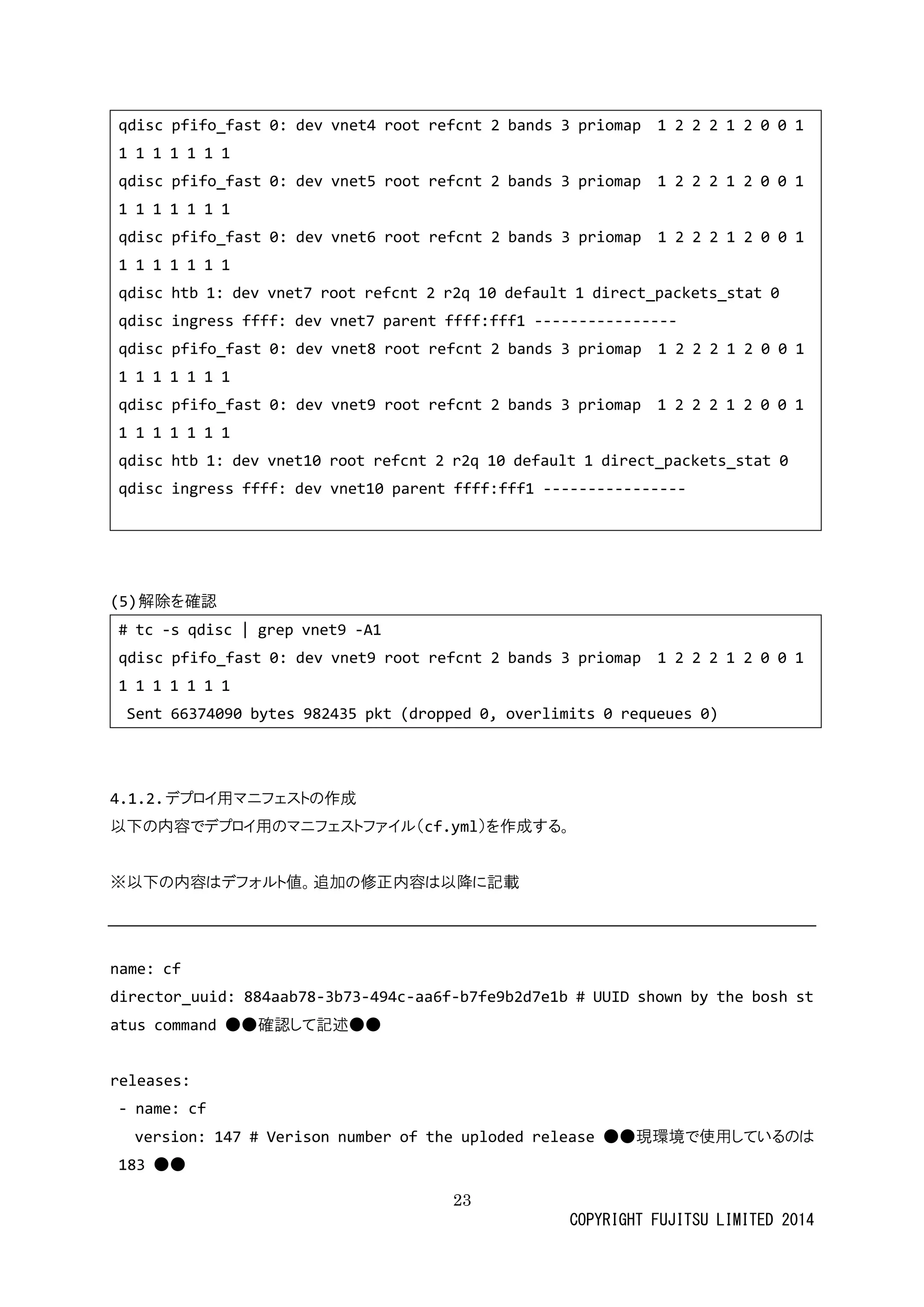 23 
COPYRIGHT FUJITSU LIMITED 2014 
qdisc pfifo_fast 0: dev vnet4 root refcnt 2 bands 3 priomap 1 0 1 
qdisc pfifo_fast 0: dev vnet5 root refcnt 2 bands 3 priomap 1 0 1 
qdisc pfifo_fast 0: dev vnet6 root refcnt 2 bands 3 priomap 1 0 1 
qdisc htb 1: dev vnet7 root refcnt 2 r2q 10 default 1 direct_packets_stat 0 
qdisc ingress ffff: dev vnet7 parent fff1 ---------------- 
qdisc pfifo_fast 0: dev vnet8 root refcnt 2 bands 3 priomap 1 2 0 1 
qdisc pfifo_fast 0: dev vnet9 root refcnt 2 bands 3 priomap 1 0 1 
qdisc htb 1: dev vnet10 root refcnt 2 r2q 10 default 1 direct_packets_stat 0 
qdisc ingress ffff: dev vnet10 parent fff1 ---------------- 
(5) 解除を確認 
# tc -s qdisc | grep vnet9 -A1 
qdisc pfifo_fast 0: dev vnet9 root refcnt 2 bands 3 priomap 1 0 1 
Sent 66374090 bytes 982435 pkt (dropped 0, overlimits 0 requeues 0) 
4.1.2. デプロイ用マニフェストの作成 
以下の内容でデプロイ用マニフェストファイル（cf.yml）を作成する。 
※以下の内容はデフォルト値。追加修正降に記載 
name: cf 
director_uuid: 884aab78-3b73-494c-aa6f-b7fe9b2d7e1b # UUID shown by the bosh status command ● 
確認して記述releases: 
- name: cf 
version: 147 # Verison number of the uploded release ●現環境で使用しているのは 183 ●  