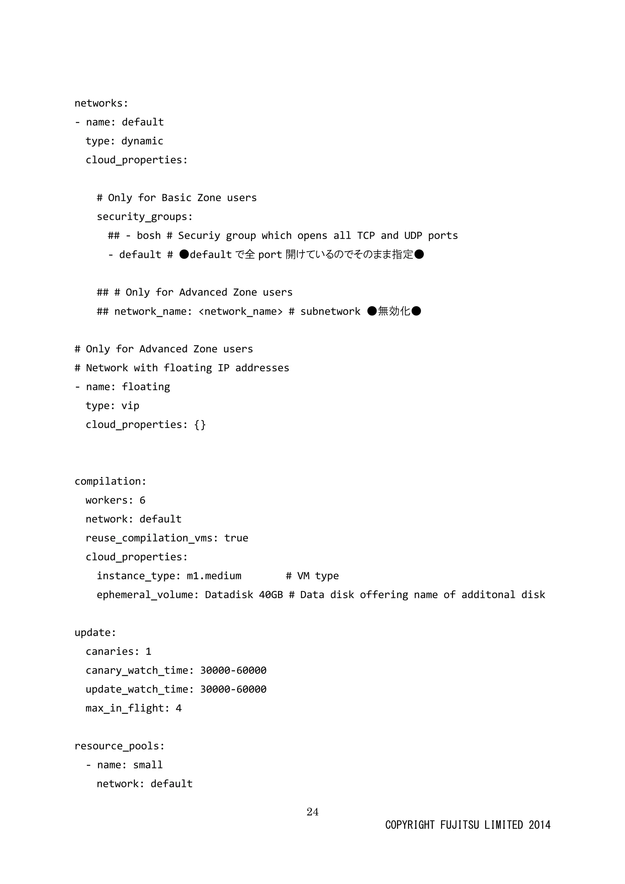 24 
COPYRIGHT FUJITSU LIMITED 2014 
networks: 
- name: default 
type: dynamic 
cloud_properties: 
# Only for Basic Zone users 
security_groups: 
## - bosh # Securiy group which opens all TCP and UDP ports 
- default # ●defaultで全port開けているのでそま指定● 
## # Only for Advanced Zone users 
## network_name: <name> # subnetwork ● 
無効化# Only for Advanced Zone users 
# Network with floating IP addresses 
- name: floating 
type: vip 
cloud_properties: {} 
compilation: 
workers: 6 
network: default 
reuse_compilation_vms: true 
cloud_properties: 
instance_type: m1.medium # VM type 
ephemeral_volume: Datadisk 40GB # Data disk 
offering name of additonal update: 
canaries: 1 
canary_watch_time: 30000-60000 
update_watch_time: 30000-60000 
max_in_flight: 4 
resource_pools: 
- name: small 
network: default  