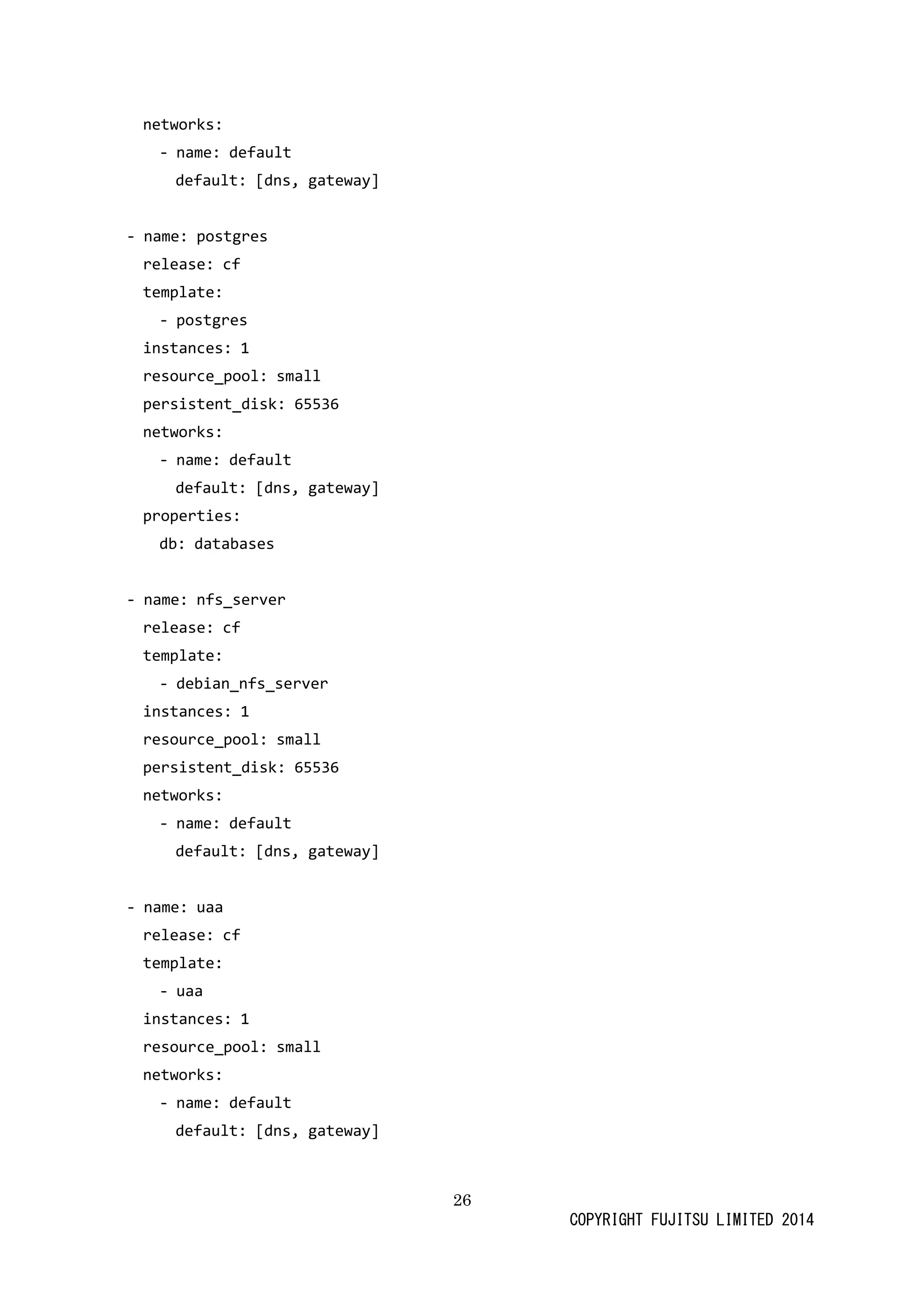26 
COPYRIGHT FUJITSU LIMITED 2014 
networks: 
- name: default 
default: [dns, gateway] 
- name: postgres 
release: cf 
template: 
- postgres 
instances: 1 
resource_pool: small 
persistent_disk: 65536 
networks: 
- name: default 
default: [dns, gateway] 
properties: 
db: databases 
- name: nfs_server 
release: cf 
template: 
- debian_nfs_server 
instances: 1 
resource_pool: small 
persistent_disk: 65536 
networks: 
- name: default 
default: [dns, gateway] 
- name: uaa 
release: cf 
template: 
- uaa 
instances: 1 
resource_pool: small 
networks: 
- name: default 
default: [dns, gateway] 
 