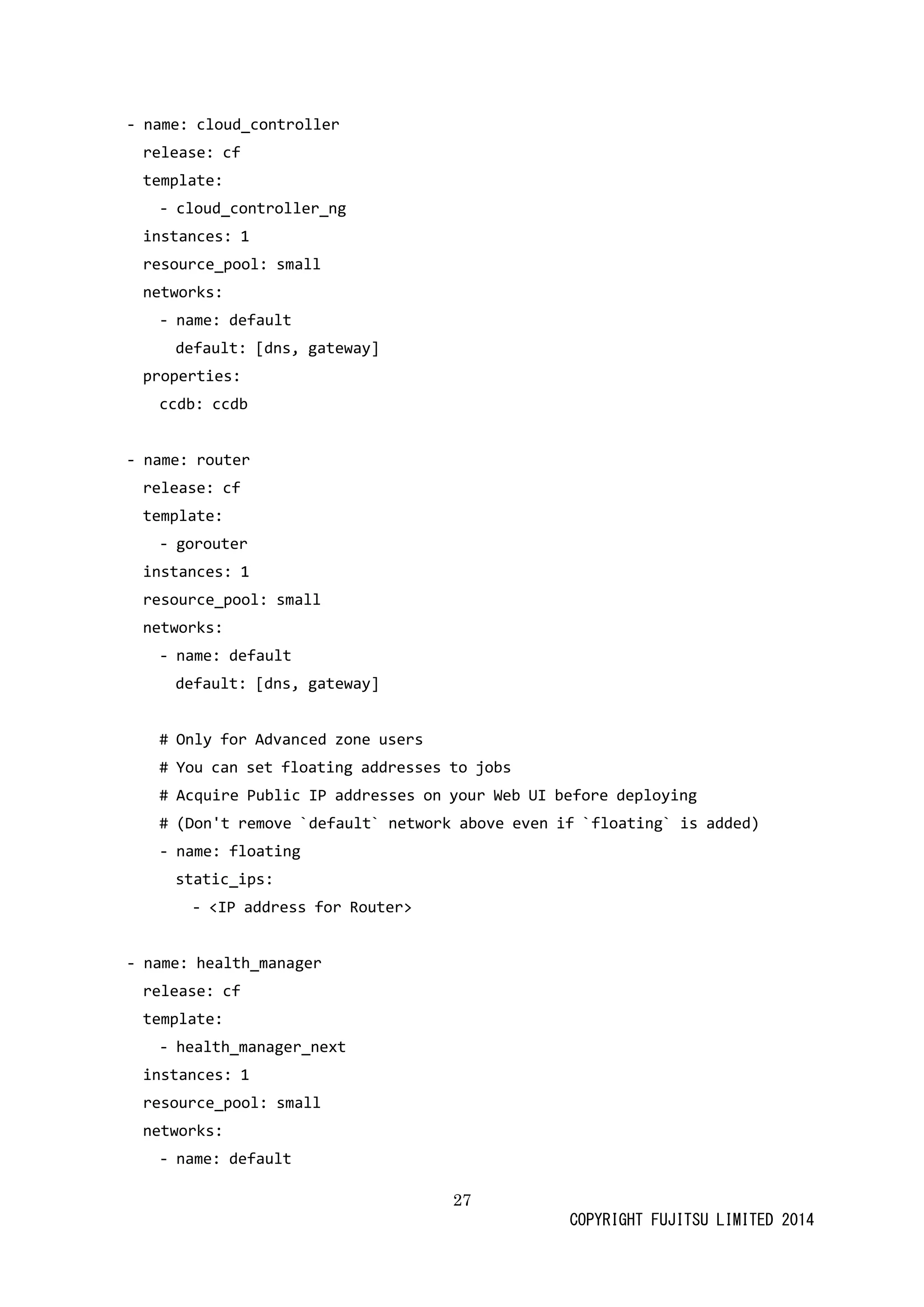 27 
COPYRIGHT FUJITSU LIMITED 2014 
- name: cloud_controller 
release: cf 
template: 
- cloud_controller_ng 
instances: 1 
resource_pool: small 
networks: 
- name: default 
default: [dns, gateway] 
properties: 
ccdb: ccdb 
- name: router 
release: cf 
template: 
- gorouter 
instances: 1 
resource_pool: small 
networks: 
- name: default 
default: [dns, gateway] 
# Only for Advanced zone users 
# You can set floating addresses to jobs 
# Acquire Public IP addresses on your Web UI before deploying 
# (Don't remove `default` network above even if floating` is added) 
- name: floating 
static_ips: 
- <IP address for Router> 
- name: health_manager 
release: cf 
template: 
- health_manager_next 
instances: 1 
resource_pool: small 
networks: 
- name: default  