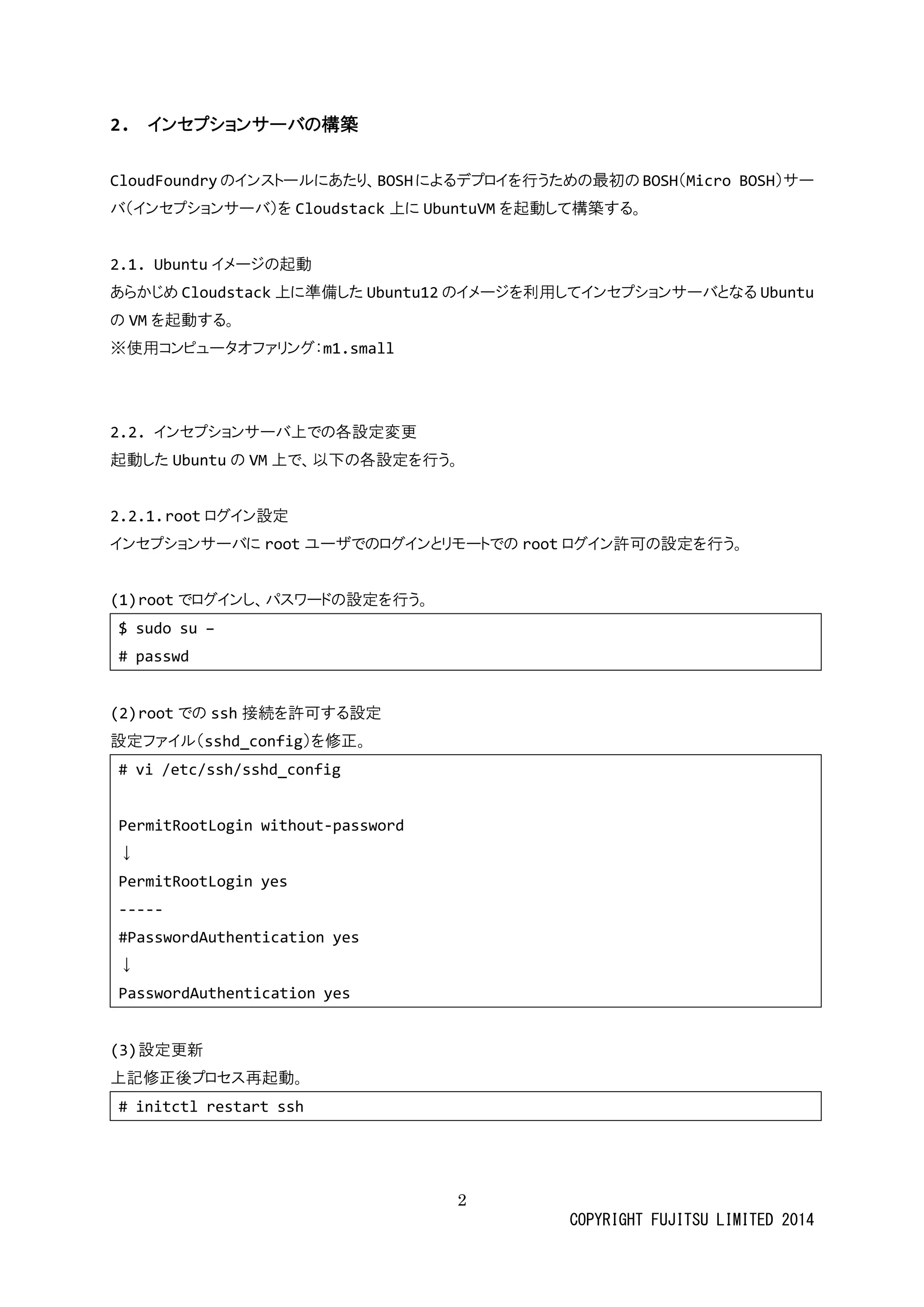 2 
COPYRIGHT FUJITSU LIMITED 2014 
2. インセプションサーバの構築 
CloudFoundryのインストールにあたり、BOSHによるデプロイを行うための最初BOSH（Micro BOSH）サー バ（インセプショサーバ）をCloudstack上にUbuntuVMを起動して構築する。 
2.1. Ubuntuイメージの起動 
あらかじめCloudstack上に準備したUbuntu12のイメージを利用してインセプショサーバとなるUbuntu の VMを起動する。 
※使用コンピュータオファリグ：m1.small 
2.2. インセプションサーバ上での各設定変更 
起動したUbuntuの VM上で、以下の各設定を行う。 
2.2.1. rootログイン設定 
インセプショサーバにrootユーザでのログインとリモトrootログイン許可の設定を行う。 
(1) rootでログインし、パスワードの設定を行う。 
$ sudo su – 
# passwd 
(2) rootでのssh接続を許可する設定 
設定ファイル（sshd_config）を修正。 
# vi /etc/ssh/sshd_config 
PermitRootLogin without-password 
↓ 
PermitRootLogin yes 
----- 
#PasswordAuthentication yes 
↓ 
PasswordAuthentication yes 
(3) 設定更新 
上記修正後プロセス再起動。 
# initctl restart ssh 
 