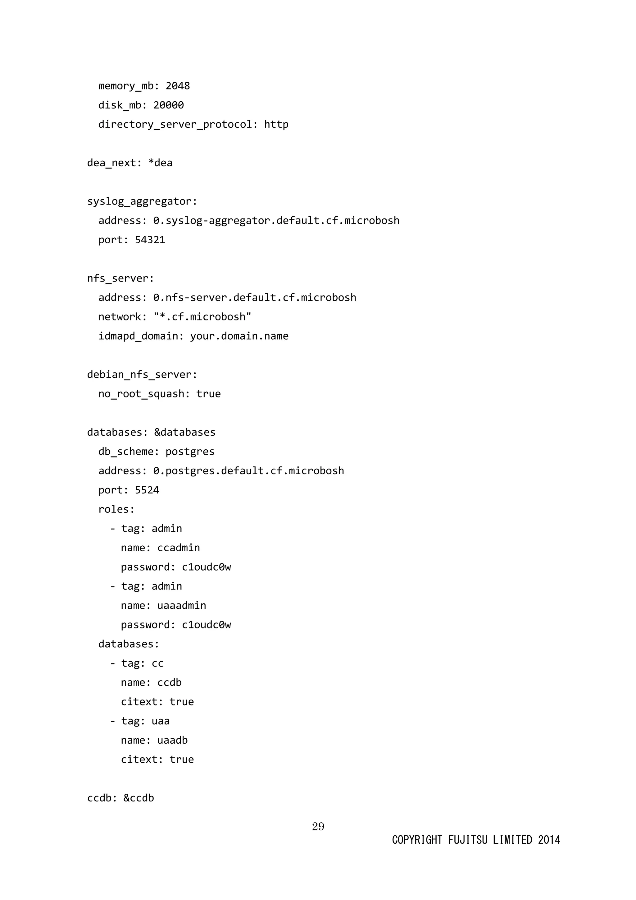 29 
COPYRIGHT FUJITSU LIMITED 2014 
memory_mb: 2048 
disk_mb: 20000 
directory_server_protocol: http 
dea_next: *dea 
syslog_aggregator: 
address: 0.syslog-aggregator.default.cf.microbosh 
port: 54321 
nfs_server: 
address: 0.nfs-server.default.cf.microbosh 
network: "*.cf.microbosh" 
idmapd_domain: your.domain.name 
debian_nfs_server: 
no_root_squash: true 
databases: &databases 
db_scheme: postgres 
address: 0.postgres.default.cf.microbosh 
port: 5524 
roles: 
- tag: admin 
name: ccadmin 
password: c1oudc0w 
- tag: admin 
name: uaaadmin 
password: c1oudc0w 
databases: 
- tag: cc 
name: ccdb 
citext: true 
- tag: uaa 
name: uaadb 
citext: true 
ccdb: &ccdb  