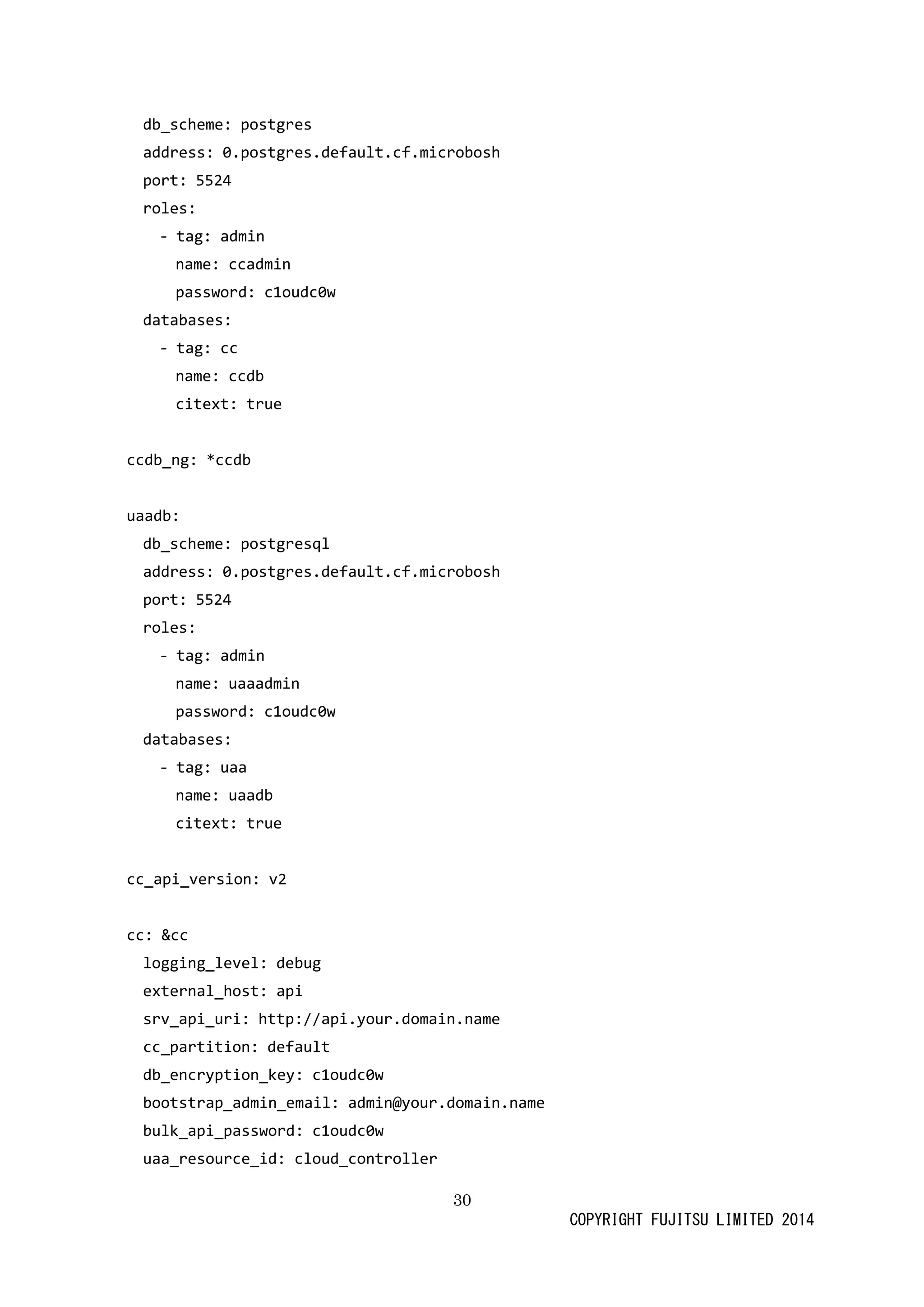 30 
COPYRIGHT FUJITSU LIMITED 2014 
db_scheme: postgres 
address: 0.postgres.default.cf.microbosh 
port: 5524 
roles: 
- tag: admin 
name: ccadmin 
password: c1oudc0w 
databases: 
- tag: cc 
name: ccdb 
citext: true 
ccdb_ng: *ccdb 
uaadb: 
db_scheme: postgresql 
address: 0.postgres.default.cf.microbosh 
port: 5524 
roles: 
- tag: admin 
name: uaaadmin 
password: c1oudc0w 
databases: 
- tag: uaa 
name: uaadb 
citext: true 
cc_api_version: v2 
cc: &cc 
logging_level: debug 
external_host: api 
srv_api_uri: http://api.your.domain.name 
cc_partition: default 
db_encryption_key: c1oudc0w 
bootstrap_admin_email: admin@your.domain.name 
bulk_api_password: c1oudc0w 
uaa_resource_id: cloud_controller  