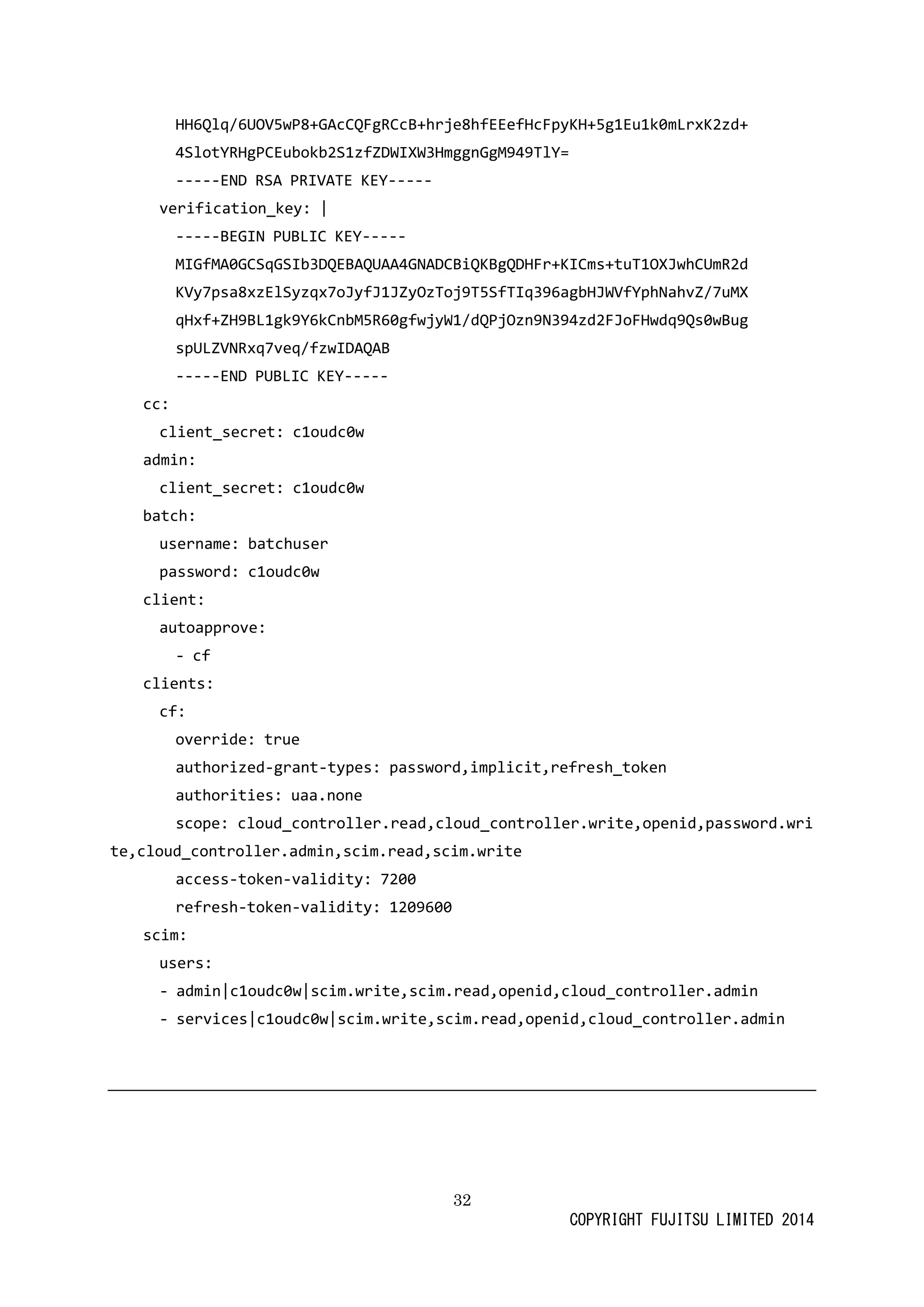 32 
COPYRIGHT FUJITSU LIMITED 2014 
HH6Qlq/6UOV5wP8+GAcCQFgRCcB+hrje8hfEEefHcFpyKH+5g1Eu1k0mLrxK2zd+ 
4SlotYRHgPCEubokb2S1zfZDWIXW3HmggnGgM949TlY= 
-----END RSA PRIVATE KEY----- 
verification_key: | 
-----BEGIN PUBLIC KEY----- 
MIGfMA0GCSqGSIb3DQEBAQUAA4GNADCBiQKBgQDHFr+KICms+tuT1OXJwhCUmR2d 
KVy7psa8xzElSyzqx7oJyfJ1JZyOzToj9T5SfTIq396agbHJWVfYphNahvZ/7uMX 
qHxf+ZH9BL1gk9Y6kCnbM5R60gfwjyW1/dQPjOzn9N394zd2FJoFHwdq9Qs0wBug 
spULZVNRxq7veq/fzwIDAQAB 
-----END PUBLIC KEY----- 
cc: 
client_secret: c1oudc0w 
admin: 
client_secret: c1oudc0w 
batch: 
username: batchuser 
password: c1oudc0w 
client: 
autoapprove: 
- cf 
clients: 
cf: 
override: true 
authorized-grant-types: password,implicit,refresh_token 
authorities: uaa.none 
scope: cloud_controller.read,write,openid,password.cloud_controller.admin,scim.read,write 
access-token-validity: 7200 
refresh-token-validity: 1209600 
scim: 
users: 
- admin|c1oudc0w|scim.write,read,openid,cloud_controller.admin 
- services|c1oudc0w|scim.write,read,openid,cloud_controller.admin 
 