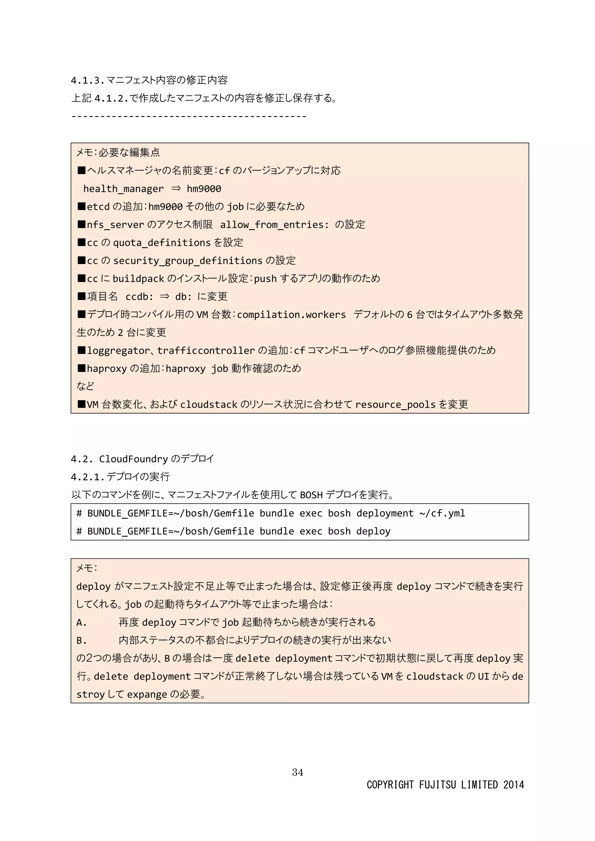 34 
COPYRIGHT FUJITSU LIMITED 2014 
4.1.3. マニフェスト内容の修正内容 
上記4.1.2.で作成したマニフェストの内容を修正し保存する。 
----------------------------------------- 
メモ：必要な編集点 ■ヘルスマネージャの名前変更：cfのバージョンアップに対応 health_manager ⇒ hm9000 ■etcdの追加：hm9000その他jobに必要なため ■nfs_serverのアクセス制限 allow_from_entries: の設定 ■ccの quota_definitionsを設定 ■ccの security_group_definitionsの設定 ■ccに buildpackのインストール設定：pushするアプリの動作ため ■項目名 ccdb: ⇒ db: に変更 ■デプロイ時コンパル用のVM台数：compilation.workers デフォルトの6台ではタイムアウト多数発 生のため2台に変更 ■loggregator、trafficcontrollerの追加：cfコマンドユーザへのログ参照機能提供ため ■haproxyの追加：haproxy job動作確認のため など ■VM台数変化、およびcloudstackのリソース状況に合わせてresource_poolsを変更 
4.2. CloudFoundryのデプロイ 
4.2.1. デプロイの実行 
以下のコマンドを例に、ニフェストァイル使用してBOSHデプロイを実行。 
# BUNDLE_GEMFILE=~/bosh/Gemfile bundle exec bosh deployment ~/cf.yml 
# BUNDLE_GEMFILE=~/bosh/Gemfile bundle exec bosh deploy 
メモ： deployがマニフェスト設定不足止等でまった場合は、修正後再度deployコマンドで続きを実行 してくれる。jobの起動待ちタイムアウト等で止まった場合は： A. 再度deployコマンドでjob起動待ちから続きが実行される B. 内部ステータの不都合によりデプロイ続き実行が出来ない の２つ場合があり、Bの場合は一度delete deploymentコマンドで初期状態に戻して再度deploy実 行。delete deploymentコマンドが正常終了しない場合は残っているVMを cloudstackの UIからdestroyしてexpangeの必要。 
 