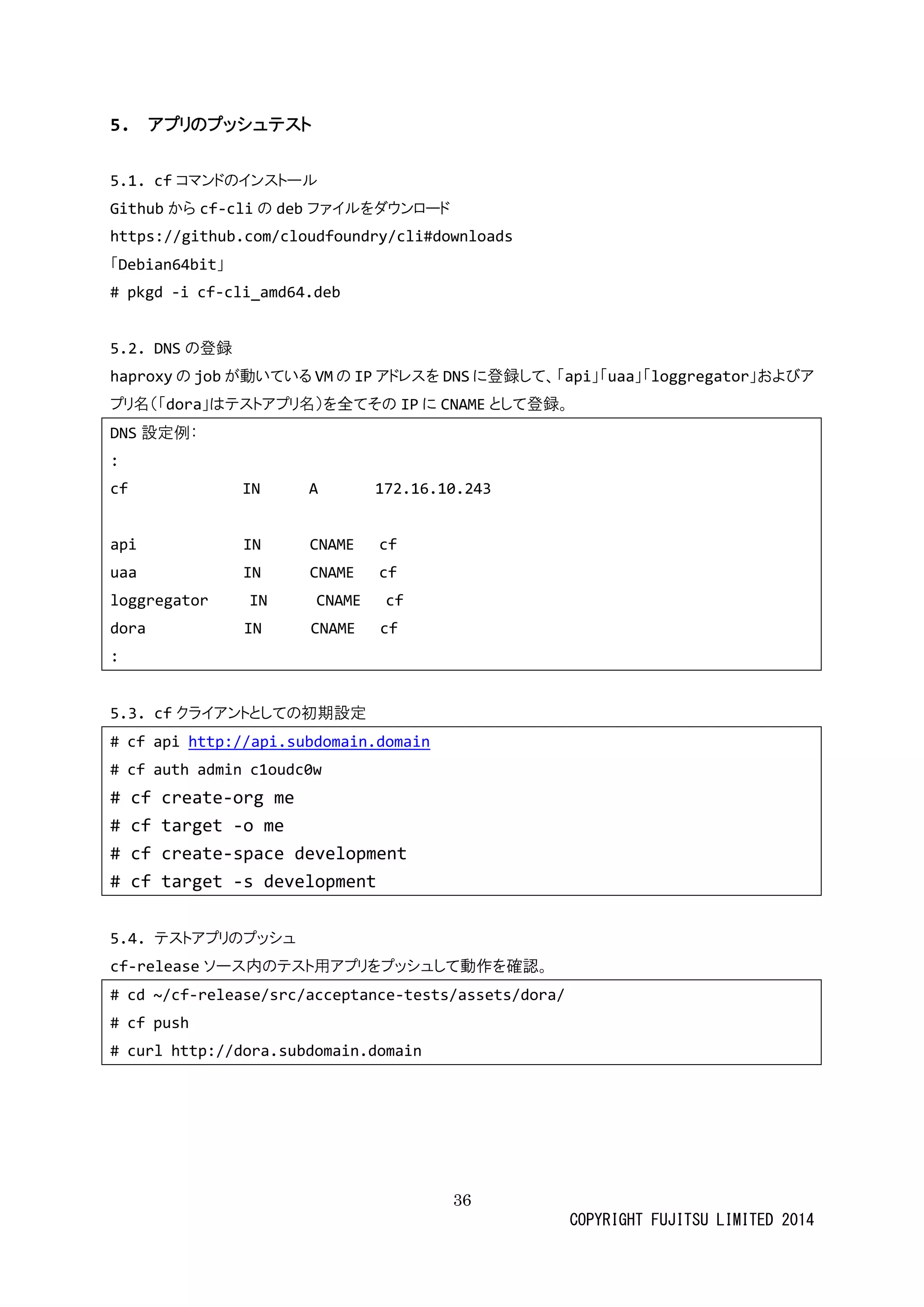 36 
COPYRIGHT FUJITSU LIMITED 2014 
5. アプリのプッシュテスト 
5.1. cfコマンドのインストール 
Githubからcf-cliの debファイルをダウンロード 
https://github.com/cloudfoundry/cli#downloads 
「Debian64bit」 
# pkgd -i cf-cli_amd64.deb 
5.2. DNSの登録 
haproxyの jobが動いてるVMの IPアドレスをDNSに登録して、「api」「uaa」「loggregator」およびア プリ名（「dora」はテストアプリ名）を全てそのIPに CNAMEとして登録。 
DNS設定例： 
: 
cf IN A 172.16.10.243 
api IN CNAME cf 
uaa IN CNAME cf 
loggregator IN CNAME cf 
dora IN CNAME cf 
: 
5.3. cfクライアントとしての初期設定 
# cf api http://api.subdomain.domain 
# cf auth admin c1oudc0w 
# cf create-org me 
# cf target -o me 
# cf create-space development 
# cf target -s development 
5.4. テストアプリのプッシュ 
cf-releaseソース内のテト用アプリをッシュして動作確認。 
# cd ~/cf-release/src/acceptance-tests/assets/dora/ 
# cf push 
# curl http://dora.subdomain.domain 
 