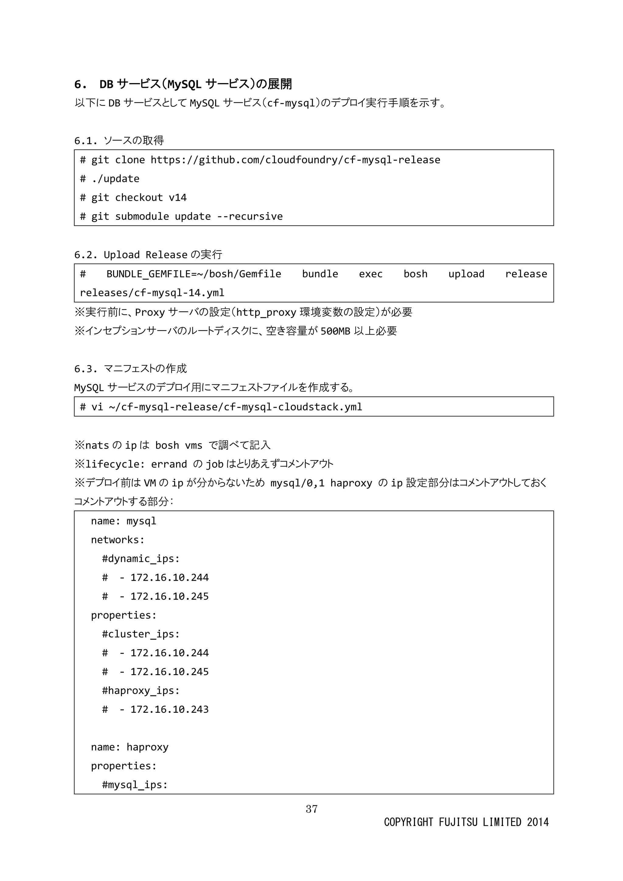 37 
COPYRIGHT FUJITSU LIMITED 2014 
6. DBサービス（MySQLサービス）の展開 
以下にDBサービスとしてMySQLサービス（cf-mysql）のデプロイ実行手順を示す。 
6.1. ソースの取得 
# git clone https://github.com/cloudfoundry/cf-mysql-release 
# ./update 
# git checkout v14 
# git submodule update --recursive 
6.2. Upload Releaseの実行 
# BUNDLE_GEMFILE=~/bosh/Gemfile bundle exec bosh upload release releases/cf-mysql-14.yml 
※実行前に、Proxyサーバの設定（http_proxy環境変数の設定）が必要 
※インセプショサーバのルートディスクに、空き容量が 500MB以上必要 
6.3. マニフェストの作成 
MySQLサービスのデプロイ用にマニフェトァルを作成する。 
# vi ~/cf-mysql-release/cf-mysql-cloudstack.yml 
※natsの ipは bosh vms で調べて記入 
※lifecycle: errand の jobはとりあえずコメントアウト 
※デプロイ前はVMの ipが分からないため mysql/0,1 haproxy の ip設定部分はコメントアウしておく 
コメントアウする部分： 
name: mysql 
networks: 
#dynamic_ips: 
# - 172.16.10.244 
# - 172.16.10.245 
properties: 
#cluster_ips: 
# - 172.16.10.244 
# - 172.16.10.245 
#haproxy_ips: 
# - 172.16.10.243 
name: haproxy 
properties: 
#mysql_ips:  