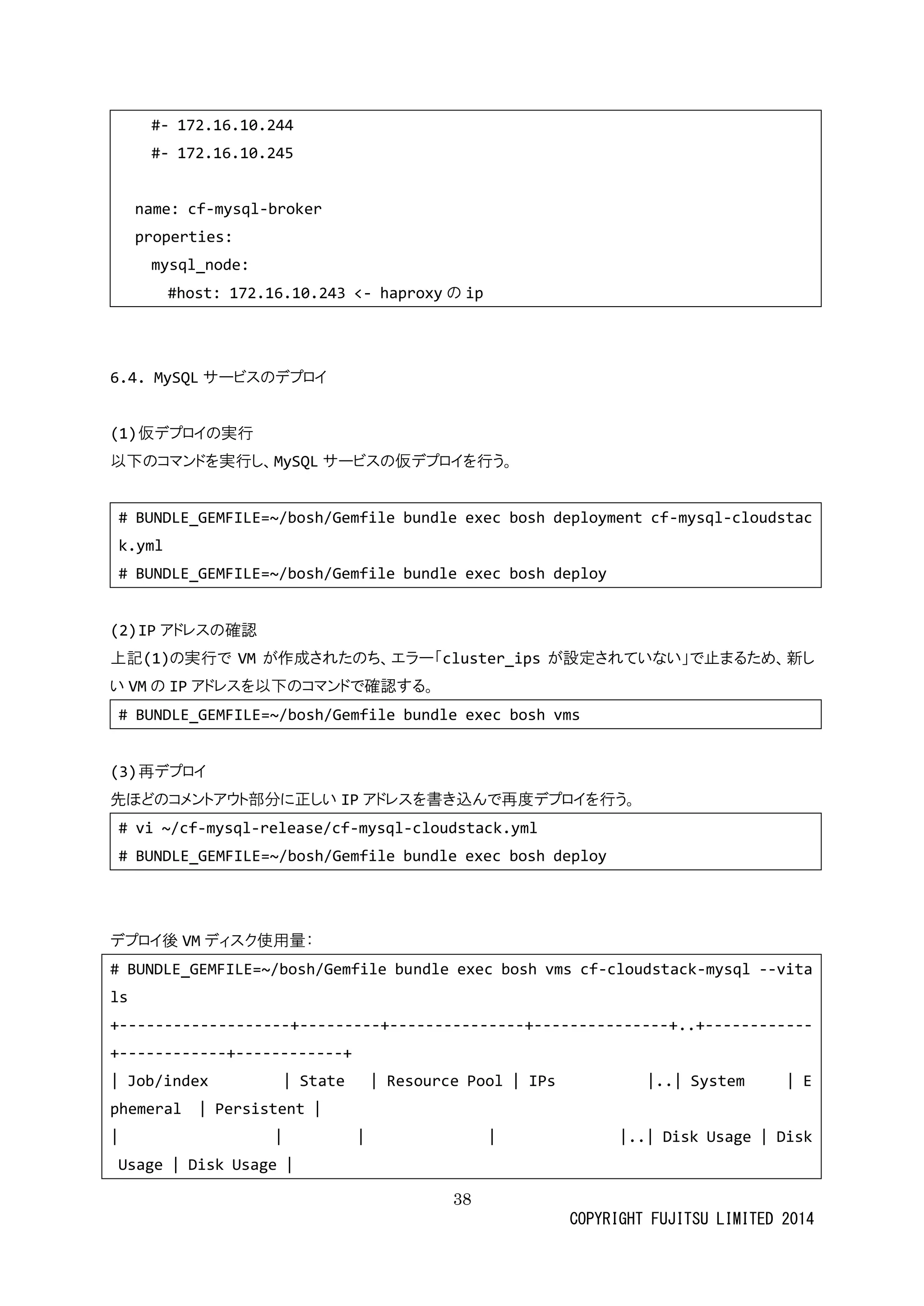 38 
COPYRIGHT FUJITSU LIMITED 2014 
#- 172.16.10.244 
#- 172.16.10.245 
name: cf-mysql-broker 
properties: 
mysql_node: 
#host: 172.16.10.243 <- haproxyの ip 
6.4. MySQLサービスのデプロイ 
(1) 仮デプロイの実行 
以下のコマンドを実行し、MySQLサービスの仮デプロイを行う。 
# BUNDLE_GEMFILE=~/bosh/Gemfile bundle exec bosh deployment cf-mysql-cloudstack.yml 
# BUNDLE_GEMFILE=~/bosh/Gemfile bundle exec bosh deploy 
(2) IPアドレスの確認 
上記(1)の実行でVMが作成されたのち、エラー「cluster_ipsが設定されていな」で止まるため、新し い VMの IPアドレスを以下のコマンドで確認する。 
# BUNDLE_GEMFILE=~/bosh/Gemfile bundle exec bosh vms 
(3) 再デプロイ 
先ほどのコメントアウ部分に正しいIPアドレスを書き込んで再度デプロイを行う。 
# vi ~/cf-mysql-release/cf-mysql-cloudstack.yml 
# BUNDLE_GEMFILE=~/bosh/Gemfile bundle exec bosh deploy 
デプロイ後VMディスク使用量： 
# BUNDLE_GEMFILE=~/bosh/Gemfile bundle exec bosh vms cf-cloudstack-mysql --vitals 
+-------------------+---------+---------------+---------------+..+------------ +------------+------------+ 
| Job/index State Resource Pool IPs |..| System Ephemeral | Persistent | 
| |..| Disk Usage Usage | Disk  