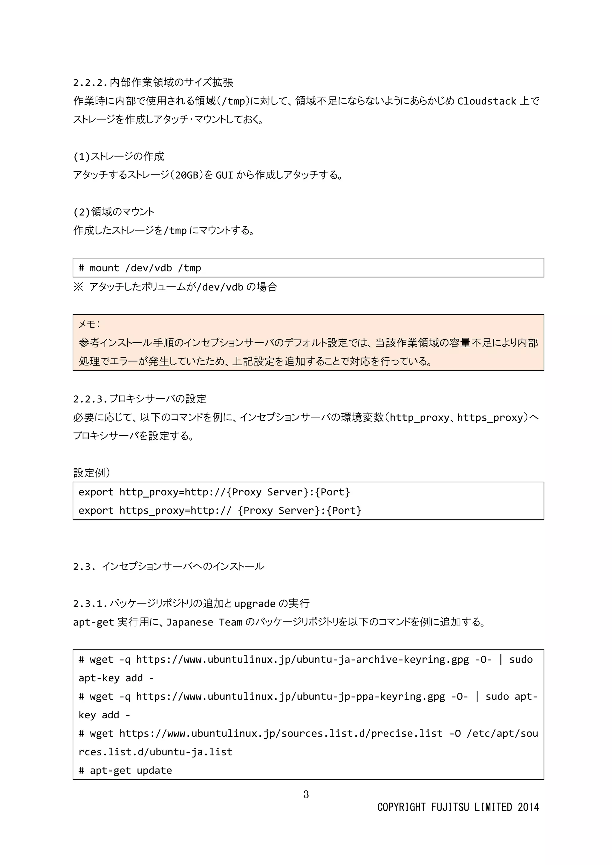 3 
COPYRIGHT FUJITSU LIMITED 2014 
2.2.2. 内部作業領域のサイズ拡張 
作業時に内部で使用される領域（/tmp）に対して、領域不足ならいようあかじめCloudstack上で ストレージを作成しアタッチ・マウンておく。 
(1)ストレージの作成 
アタッチするストレージ（20GB）をGUIから作成しアタッチする。 
(2)領域のマウント 
作成したストレージを/tmpにマウントする。 
# mount /dev/vdb tmp 
※ アタッチしたボリュームが/dev/vdbの場合 
メモ： 参考インストール手順のセプショサバデフォ設定では、当該作業領域容量不足により内部 処理でエラーが発生していため、上記設定を追加すること対応行っ。 
2.2.3. プロキシサーバの設定 
必要に応じて、以下のコマンドを例に、インセプショサーバの環境変数（http_proxy、https_proxy）へ プロキシサーバを設定する。 
設定例） 
export http_proxy=http://{Proxy Server}:{Port} 
export https_proxy=http:// {Proxy Server}:{Port} 
2.3. インセプションサーバへのインストール 
2.3.1. パッケージリポジトリの追加とupgradeの実行 
apt-get実行用に、Japanese Teamのパッケージリポトを以下コマンド例に追加する。 
# wget -q https://www.ubuntulinux.jp/ubuntu-ja-archive-keyring.gpg -O- | sudo apt-key add - 
# wget -q https://www.ubuntulinux.jp/ubuntu-jp-ppa-keyring.gpg -O- | sudo apt- key add - 
# wget https://www.ubuntulinux.jp/sources.list.d/precise.list -O /etc/apt/sources.list.d/ubuntu-ja.list 
# apt-get update  