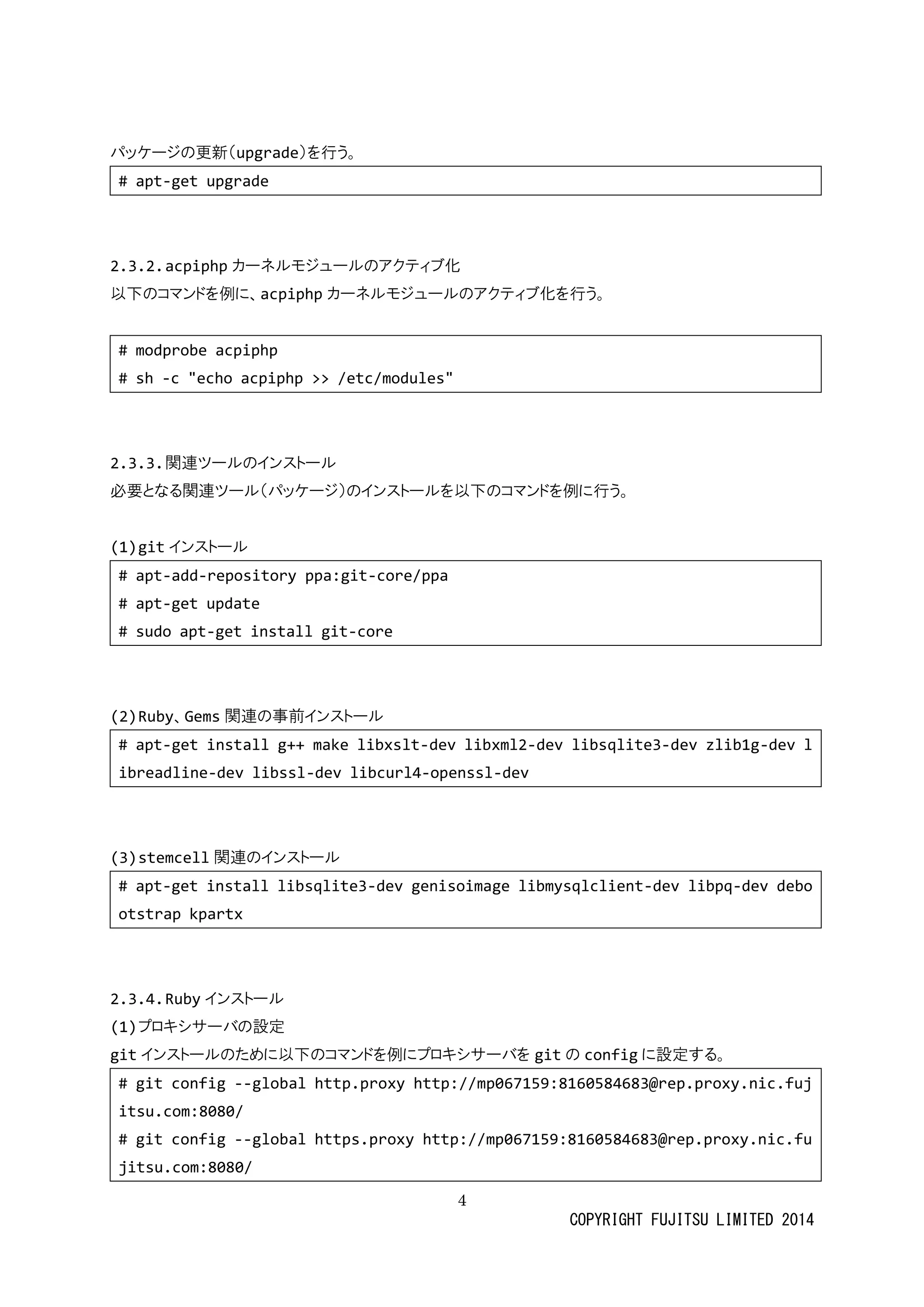 4 
COPYRIGHT FUJITSU LIMITED 2014 
パッケージの更新（upgrade）を行う。 
# apt-get upgrade 
2.3.2. acpiphpカーネルモジュールのアクティブ化 
以下のコマンドを例に、acpiphpカーネルモジュのアクティブ化を行う。 
# modprobe acpiphp 
# sh -c "echo acpiphp >> /etc/modules" 
2.3.3. 関連ツールのインストール 
必要となる関連ツール（パッケジ）のインストを以下コマド例に行う。 
(1) gitインストール 
# apt-add-repository ppa:git-core/ppa 
# apt-get update 
# sudo apt-get install git-core 
(2) Ruby、Gems関連の事前インストール 
# apt-get install g++ make libxslt-dev libxml2-dev libsqlite3-dev zlib1g-dev libreadline-dev libssl-dev libcurl4-openssl-dev 
(3) stemcell関連のインストール 
# apt-get install libsqlite3-dev genisoimage libmysqlclient-dev libpq-dev debootstrap kpartx 
2.3.4. Rubyインストール 
(1) プロキシサーバの設定 
gitインストールのために以下コマドを例プロキシサバgitの configに設定する。 
# git config --global http.proxy http://mp067159:8160584683@rep.proxy.nic.fujitsu.com:8080/ 
# git config --global https.proxy http://mp067159:8160584683@rep.proxy.nic.fujitsu.com:8080/  