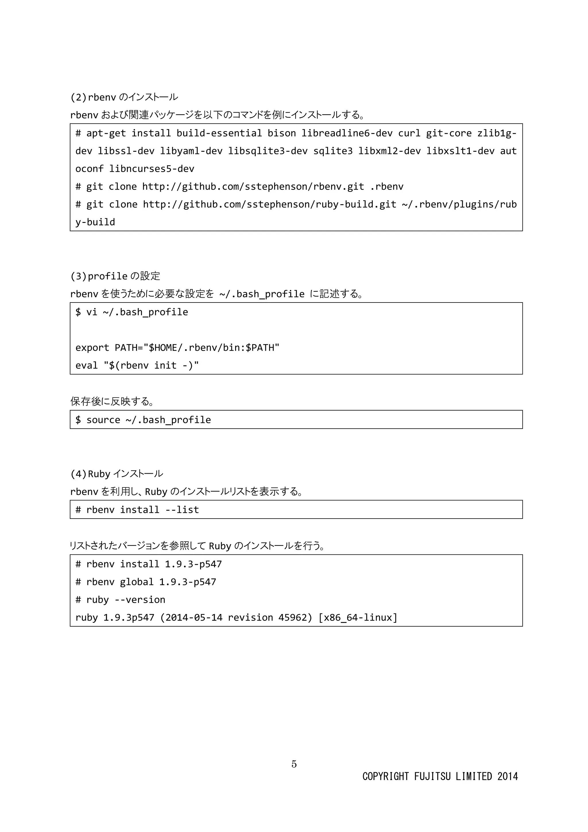 5 
COPYRIGHT FUJITSU LIMITED 2014 
(2) rbenvのインストール 
rbenvおよび関連パッケージを以下のコマンド例にイストルする。 
# apt-get install build-essential bison libreadline6-dev curl git-core zlib1g- dev libssl-dev libyaml-dev libsqlite3-dev sqlite3 libxml2-dev libxslt1-dev autoconf libncurses5-dev 
# git clone http://github.com/sstephenson/rbenv.git .rbenv 
# git clone http://github.com/sstephenson/ruby-build.git ~/.rbenv/plugins/ruby-build 
(3) profileの設定 
rbenvを 使うために必要な設定~/.bash_profile に記述する。 
$ vi ~/.bash_profile 
export PATH="$HOME/.rbenv/bin:$PATH" 
eval "$(rbenv init -)" 
保存後に反映する。 
$ source ~/.bash_profile 
(4) Rubyインストール 
rbenvを利用し、Rubyのインストールリを表示する。 
# rbenv install --list 
リストされたバージョンを参照してRubyのインストールを行う。 
# rbenv install 1.9.3-p547 
# rbenv global 1.9.3-p547 
# ruby --version 
ruby 1.9.3p547 (2014-05-14 revision 45962) [x86_64-linux] 
 