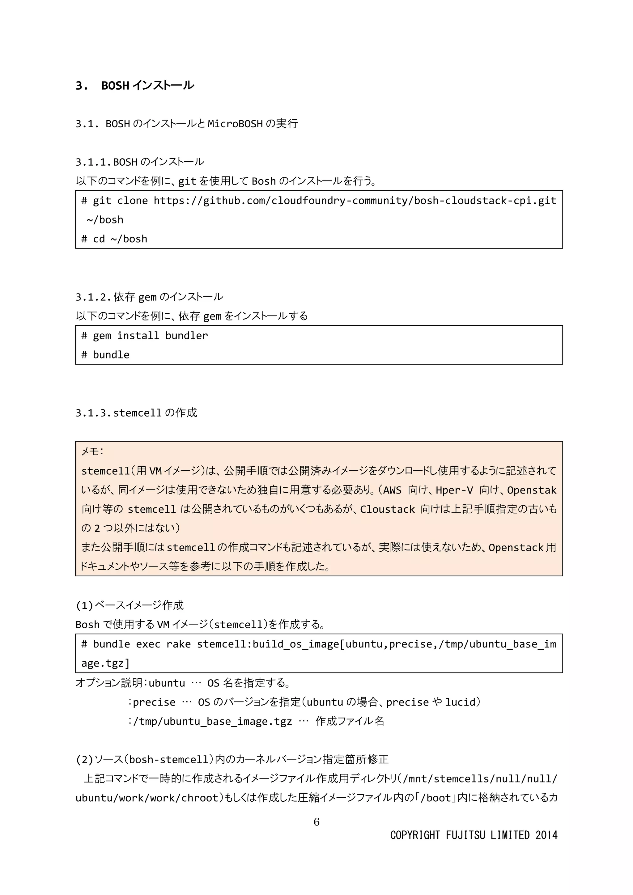 6 
COPYRIGHT FUJITSU LIMITED 2014 
3. BOSHインストール 
3.1. BOSHのインストールとMicroBOSHの実行 
3.1.1. BOSHのインストール 
以下のコマンドを例に、gitを使用してBoshのインストールを行う。 
# git clone https://github.com/cloudfoundry-community/bosh-cloudstack-cpi.git ~/bosh 
# cd ~/bosh 
3.1.2. 依存gemのインストール 
以下のコマンドを例に、依存gemをインストールする 
# gem install bundler 
# bundle 
3.1.3. stemcellの作成 
メモ： stemcell（用VMイメージ）は、公開手順で済みをダウンロドし使用するように記述されて いるが、同イメージは使用できなため独自に意す必要あり。（AWS向け、Hper-V向け、Openstak 向け等のstemcellは公開されているものがくつあ、Cloustack向けは上記手順指定の古いも の 2つ以外にはない） また公開手順にはstemcellの作成コマンドも記述されているが、実際には使えなためOpenstack用 ドキュメントやソース等を参考に以下の手順作成した。 
(1) ベースイメジ作成 
Boshで使用するVMイメージ（stemcell）を作成する。 
# bundle exec rake stemcell:build_os_image[ubuntu,precise,/tmp/ubuntu_base_image.tgz] 
オプション説明：ubuntu … OS名を指定する。 
：precise … OSのバージョンを指定（ubuntuの場合、preciseや lucid） 
：/tmp/ubuntu_base_image.tgz … 作成ファイル名 
(2) ソース（bosh-stemcell）内のカーネルバジョン指定箇所修正 
上記コマンドで一時的に作成されるイメージファル用ディレクトリ（/mnt/stemcells/null/null/ ubuntu/work/chroot）もしくは作成た圧縮イメージファル内の「/boot」内に格納されているカ  