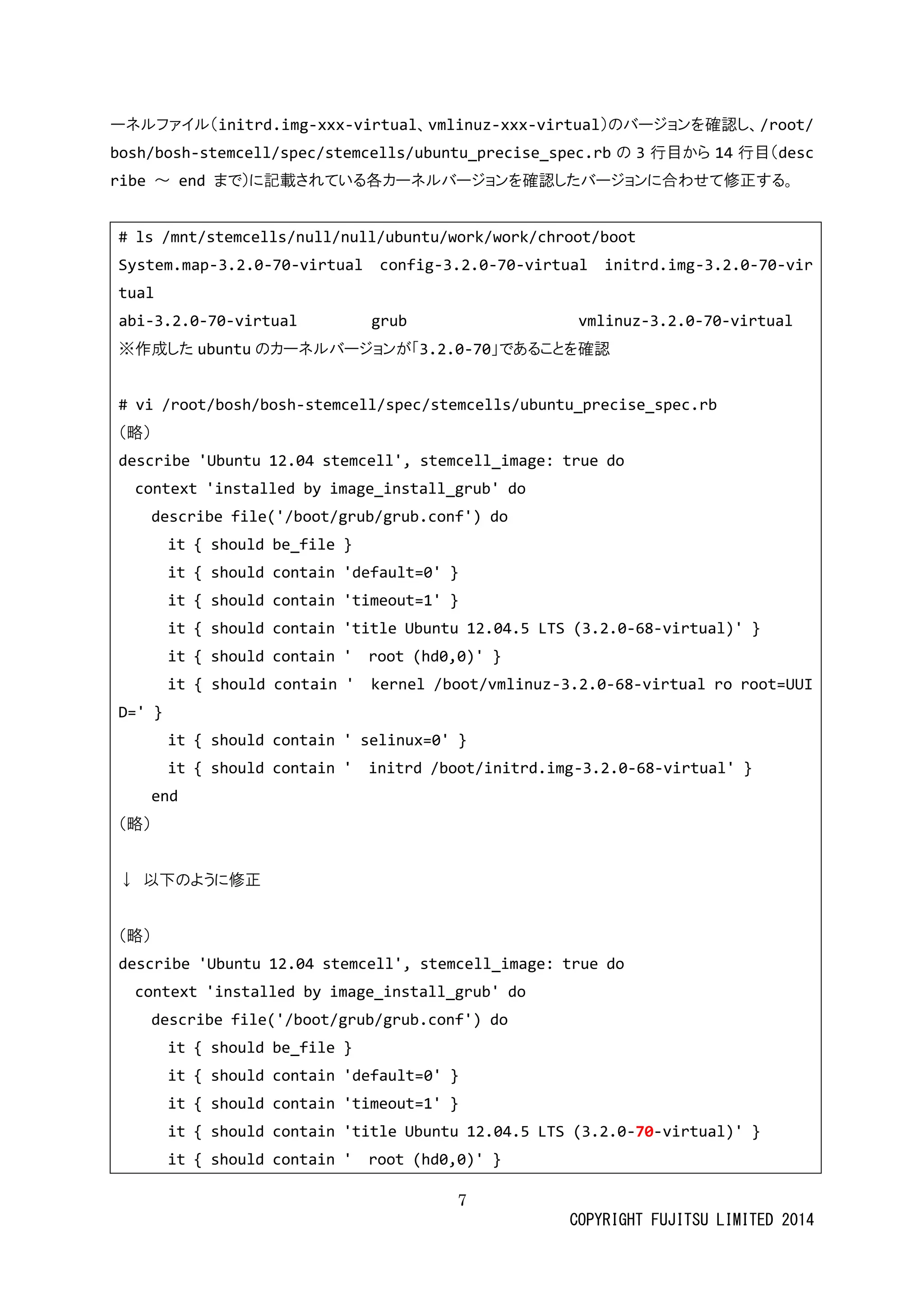 7 
COPYRIGHT FUJITSU LIMITED 2014 
ーネルファイ（initrd.img-xxx-virtual、vmlinuz-xxx-virtual）のバージョンを確認し、/root/ bosh/bosh-stemcell/spec/stemcells/ubuntu_precise_spec.rbの 3行目から14行目（describe ～ end まで）に記載されている各カーネルバジョンを確認した合わせ修正す。 
# ls /mnt/stemcells/null/ubuntu/work/chroot/boot 
System.map-3.2.0-70-virtual config-3.2.0-70-virtual initrd.img-3.2.0-70-virtual 
abi-3.2.0-70-virtual grub vmlinuz-3.2.0-70-virtual 
※作成したubuntuのカーネルバジョンが「3.2.0-70」であることを確認 
# vi /root/bosh/bosh-stemcell/spec/stemcells/ubuntu_precise_spec.rb 
（略） 
describe 'Ubuntu 12.04 stemcell', stemcell_image: true do 
context 'installed by image_install_grub' do 
describe file('/boot/grub/grub.conf') do 
it { should be_file } 
it { should contain 'default=0' } 
it { should contain 'timeout=1' } 
it { should contain 'title Ubuntu 12.04.5 LTS (3.2.0-68-virtual)' } 
it { should contain ' root (hd0,0)' } 
it { should contain ' kernel /boot/vmlinuz-3.2.0-68-virtual ro root=UUID=' } 
it { should contain ' selinux=0' } 
it { should contain ' initrd /boot/initrd.img-3.2.0-68-virtual' } 
end 
（略） 
↓ 以下のように修正 
（略） 
describe 'Ubuntu 12.04 stemcell', stemcell_image: true do 
context 'installed by image_install_grub' do 
describe file('/boot/grub/grub.conf') do 
it { should be_file } 
it { should contain 'default=0' } 
it { should contain 'timeout=1' } 
it { should contain 'title Ubuntu 12.04.5 LTS (3.2.0-70-virtual)' } 
it { should contain ' root (hd0,0)' }  