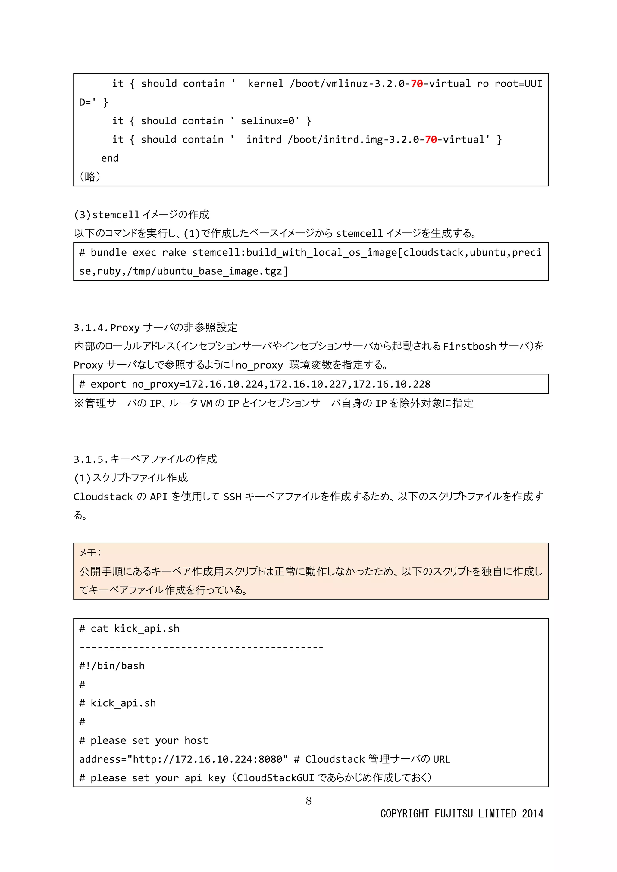 8 
COPYRIGHT FUJITSU LIMITED 2014 
it { should contain ' kernel /boot/vmlinuz-3.2.0-70-virtual ro root=UUID=' } 
it { should contain ' selinux=0' } 
it { should contain ' initrd /boot/initrd.img-3.2.0-70-virtual' } 
end 
（略） 
(3) stemcellイメージの作成 
以下のコマンドを実行し、(1)で作成したベースイメジからstemcellイメージを生成する。 
# bundle exec rake stemcell:build_with_local_os_image[cloudstack,ubuntu,precise,ruby,/tmp/ubuntu_base_image.tgz] 
3.1.4. Proxyサーバの非参照設定 
内部のローカルアドレス（インセプショサバやから起動されるFirstboshサーバ）を Proxyサーバなしで参照するように「no_proxy」環境変数を指定する。 
# export no_proxy=172.16.10.224,172.16.10.227,172.16.10.228 
※管理サーバの IP、ルータVMの IPとインセプショサーバ自身のIPを除外対象に指定 
3.1.5. キーペアファイルの作成 
(1) スクリプトファイル作成 
Cloudstackの APIを使用してSSHキーペアファイルを作成するため、以下のスクリプトる。 
メモ： 公開手順にあるキーペア作成用スクリプトは正常動しなかっため、以下のを独自てキーペアファイル作成を行っいる。 
# cat kick_api.sh 
----------------------------------------- 
#!/bin/bash 
# 
# kick_api.sh 
# 
# please set your host 
address="http://172.16.10.224:8080" # Cloudstack管理サーバのURL 
# please set your api key （CloudStackGUIであらかじめ作成しておく）  