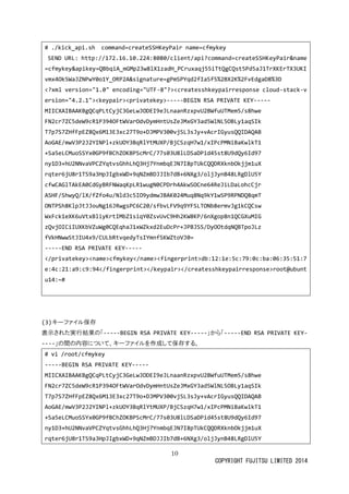 10 
COPYRIGHT FUJITSU LIMITED 2014 
# ./kick_api.sh command=createSSHKeyPair name=cfmykey 
SEND URL: http://172.16.10.224:8080/client/api?command=createSSHKeyPair&name=cfmykey&apikey=QBbqiA_mGMp23w8lX1zadH_PCruxaqj55iTtQgCQst5Pd5aJ1TrXKErTX3UKIvmx4Ok5WaJZNPwY0o1Y_ORP2A&signature=gPmSPYqd2fIaSf5%2BX2K%2FvEdgaD8%3D 
<?xml version="1.0" encoding="UTF-8"?><createsshkeypairresponse cloud-stack-version="4.2.1"><keypair><privatekey>-----BEGIN RSA PRIVATE KEY----- 
MIICXAIBAAKBgQCqPLtCyjC3GeLwJODEI9eJLnaanRzxpvU2BWfuUTMem5/s8hwe 
FN2cr7ZC5deW9cR1P394OFtWVarOdvDymHntUsZeJMxGY3ad5WlNL5OBLy1aqSIk 
T7p7S7ZHfFpEZ8Qx6M13E3xc27T9o+DJMPV300vjSL3sJy+vAcrIGyusQQIDAQAB 
AoGAE/mwV3P2J2YINPl+zkUOY3BqRlYtMUXP/BjCSzqH7w1/xIPcPMNiBaKwlkT1 
+Sa5eLCMuoSSYx0GP9fBChZOKBPScMrC/77s03U8lLDSaDPid45st8U9dQy6Id97 
ny1D3+hU2NNvaVPCZYqtvsGhhLhQ3Hj7YnmbqEJN7I8pTUkCQQDRXknbOkjjm1uX 
rqter6jU8r1TS9a3HpJIgbxWD+9qNZmBDJJIb7dB+6NXg3/oljJynB48LRgDlU5Y 
cfwCAGlTAkEA0CdGyBRFNWaqKpLR1wugN0CPDrh4AkwSOCne64ReJiLDaLohcCjr 
ASHF/ShwyQ/lX/fZfo4u/Nld3c5IO9ydmwJBAK024Muq8Nq9kY1wSP9RPNDQ8qmT 
ONTPSh8KlpJtJJouNg16JRwgsPC6C20/sfbvLFV9q9YFSLTONb8ermvJg1kCQCsw 
WxFck1eXK6uVtxBliyKrtIMbZ1siqY0ZsvUvC9Hh2KW8KP/6nXgop8n1QCGXuMIG 
zQvjOICiIUXKbVZuWg0CQEqhaJ1xWZkxd2EuDcPr+JPBJSS/DyOOtdqNQBTpoJLz 
fVkHNwwStJIU4x9/CULbRtvqedyTsIYmnfSKWZtoVJ0= 
-----END RSA PRIVATE KEY----- 
</privatekey><name>cfmykey</name><fingerprint>db:12:1e:5c:79:0c:ba:06:35:51:7e:4c:21:a9:c9:94</fingerprint></keypair></createsshkeypairresponse>root@ubuntu14:~# 
(3) キーファイル保存 
表示された実行結果の「-----BEGIN RSA PRIVATE KEY-----」から「-----END RSA PRIVATE KEY- ----」の間内容について、キーファイルを作成して保存する。 
# vi /root/cfmykey 
-----BEGIN RSA PRIVATE KEY----- 
MIICXAIBAAKBgQCqPLtCyjC3GeLwJODEI9eJLnaanRzxpvU2BWfuUTMem5/s8hwe 
FN2cr7ZC5deW9cR1P394OFtWVarOdvDymHntUsZeJMxGY3ad5WlNL5OBLy1aqSIk 
T7p7S7ZHfFpEZ8Qx6M13E3xc27T9o+DJMPV300vjSL3sJy+vAcrIGyusQQIDAQAB 
AoGAE/mwV3P2J2YINPl+zkUOY3BqRlYtMUXP/BjCSzqH7w1/xIPcPMNiBaKwlkT1 
+Sa5eLCMuoSSYx0GP9fBChZOKBPScMrC/77s03U8lLDSaDPid45st8U9dQy6Id97 
ny1D3+hU2NNvaVPCZYqtvsGhhLhQ3Hj7YnmbqEJN7I8pTUkCQQDRXknbOkjjm1uX 
rqter6jU8r1TS9a3HpJIgbxWD+9qNZmBDJJIb7dB+6NXg3/oljJynB48LRgDlU5Y  