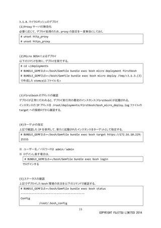 15 
COPYRIGHT FUJITSU LIMITED 2014 
3.1.8. マイクロボッシュのデプロイ 
(1) Proxyサーバの無効化 
必要に応じて、デプロイ処理のため、proxyの設定を一度無効にしておく。 
# unset http_proxy 
# unset https_proxy 
(2) Micro BOSHによるデプロイ 
以下のコマンドを例に、デプロイ実行する。 
# cd ~/deployments 
# BUNDLE_GEMFILE=~/bosh/Gemfile bundle exec bosh micro deployment firstbosh 
# BUNDLE_GEMFILE=~/bosh/Gemfile bundle exec bosh micro deploy /tmp/<3.1.3.(3) で作成したstemcellファイル名> 
(3) firstboshのアドレス確認 
デプロイが正常に行われると、実用の最初ンスタ（firstbosh）が起動される。 
インスタのIPアドレスを /root/deployments/firstbosh/bosh_micro_deploy.logファイルの targetへの接続ログから確認する。 
(4) ターゲットの指定 
上記で確認したIPを使用して、新たに起動されインスタをーゲットと指定する。 
# BUNDLE_GEMFILE=~/bosh/Gemfile bundle exec bosh target https://172.16.10.229: 25555 
※ ユーザ名／パスワドは admin／admin 
※ ログインし直す場合は、 
# BUNDLE_GEMFILE=~/bosh/Gemfile bundle exec bosh login 
でログインする 
(5) ステータの確認 
上記でデプロイしたbosh環境の状況を以下のコマンドで確認する。 
# BUNDLE_GEMFILE=~/bosh/Gemfile bundle exec bosh status 
----------------------------------------- 
Config 
/root/.bosh_config  