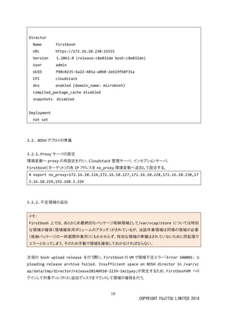 16 
COPYRIGHT FUJITSU LIMITED 2014 
Director 
Name firstbosh 
URL https://172.16.10.230:25555 
Version 1.2063.0 (release:c8e032de bosh:c8e032de) 
User admin 
UUID f90c0235-6a22-401a-a0b0-2e619fb8f31a 
CPI cloudstack 
dns enabled (domain_name: microbosh) 
compiled_package_cache disabled 
snapshots disabled 
Deployment 
not set 
3.2. BOSHデプロイの準備 
3.2.1. Proxyサーバの設定 
環境変数へproxyの再設定を行い、Cloudstack管理サーバ、 
インセプショFirstbosh（ターゲット）の各IPアドレスを no_proxy環境変数へ追加して設定する。 
# export no_proxy=172.16.10.224,172.16.10.227,172.16.10.228,172.16.10.230,172.16.10.229,192.168.3.224 
3.2.2. 不足領域の追加 
メモ： Firstbosh上では、あらかじめ最終的なパッケージ格納領域として/var/vcap/store については特別 な領域が確保（用ボリュームのアタッチ）されている、当該作業は同様必要 （格納パッケージの一時展開作業用）にもかわらず、特別な領域準備はされていため同処理で エラーとなってしまう。そのため手動で領域を確保おかければらない。 
次項の bosh upload release を行う際に、Firstboshの VMで領域不足エラー「Error 500001: Uploading release archive failed. Insufficient space on BOSH director in /var/vcap/data/tmp/director/release20140910-2239-1mz1yey」が発生するため、FirstboshVMへロ グインして対象ディレクトリに追加スをマウ領域の確保行う。 
 