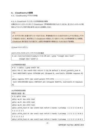 21 
COPYRIGHT FUJITSU LIMITED 2014 
4. CloudFounryの展開 
4.1. CloudFoundryデプロイの準備 
4.1.1. Cloudstackインスタンスの帯域制限の解除 
起動されたインスタに対してCloudstackで帯域制限が掛けられているため、全のインスタ限を以下のコマンド実行例参考にあらかじめ解除しておく。 
メモ： cfのデプロイ時に多量ダウンードを行うため、帯域制限がかっまではタムアト発生しイが進まない状況に。解決策としてcloudstackが設定している各インスタの帯域制限（tc）を解除。 cloudstack側の設定でも可能だが、必要な帯域幅等情報いためとりあえず全解除。 
(1) kvmホストにログイン 
(2) インスタのネットワークデバ名を確認 
# cat /var/run/libvirt/qemu/i-2-21-VM.xml | grep "<target dev='vnet" 
<target dev='vnet9'/> 
(3) 帯域制限を確認 
# tc -s qdisc | grep vnet9 -A1 
qdisc htb 1: dev vnet9 root refcnt 2 r2q 10 default 1 direct_packets_stat 0 
Sent 6095754871 bytes 12742204 pkt (dropped 0, overlimits 3292486 requeues 0) 
-- 
qdisc ingress ffff: dev vnet9 parent fff1 ---------------- 
Sent 19413493186 bytes 19071637 pkt (dropped 3642733, overlimits 0 requeues 0) 
(4) 帯域制限を解除 
解除前の制限一覧： 
# tc qdisc show 
qdisc mq 0: dev eth1 root 
qdisc mq 0: dev eth2 root 
qdisc mq 0: dev eth3 root 
qdisc pfifo_fast 0: dev vnet0 root refcnt 2 bands 3 priomap 1 0 1 
qdisc pfifo_fast 0: dev vnet1 root refcnt 2 bands 3 priomap 1 2 0 1 
qdisc pfifo_fast 0: dev vnet2 root refcnt 2 bands 3 priomap 1 0  
