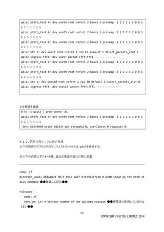 23 
COPYRIGHT FUJITSU LIMITED 2014 
qdisc pfifo_fast 0: dev vnet4 root refcnt 2 bands 3 priomap 1 0 1 
qdisc pfifo_fast 0: dev vnet5 root refcnt 2 bands 3 priomap 1 0 1 
qdisc pfifo_fast 0: dev vnet6 root refcnt 2 bands 3 priomap 1 0 1 
qdisc htb 1: dev vnet7 root refcnt 2 r2q 10 default 1 direct_packets_stat 0 
qdisc ingress ffff: dev vnet7 parent fff1 ---------------- 
qdisc pfifo_fast 0: dev vnet8 root refcnt 2 bands 3 priomap 1 2 0 1 
qdisc pfifo_fast 0: dev vnet9 root refcnt 2 bands 3 priomap 1 0 1 
qdisc htb 1: dev vnet10 root refcnt 2 r2q 10 default 1 direct_packets_stat 0 
qdisc ingress ffff: dev vnet10 parent fff1 ---------------- 
(5) 解除を確認 
# tc -s qdisc | grep vnet9 -A1 
qdisc pfifo_fast 0: dev vnet9 root refcnt 2 bands 3 priomap 1 0 1 
Sent 66374090 bytes 982435 pkt (dropped 0, overlimits 0 requeues 0) 
4.1.2. デプロイ用マニフェストの作成 
以下の内容でデプロイ用マニフェストファイル（cf.yml）を作成する。 
※以下の内容はデフォルト値。追加修正降に記載 
name: cf 
director_uuid: 884aab78-3b73-494c-aa6f-b7fe9b2d7e1b # UUID shown by the bosh status command ● 
確認して記述releases: 
- name: cf 
version: 147 # Verison number of the uploded release ●現環境で使用しているのは 183 ●  