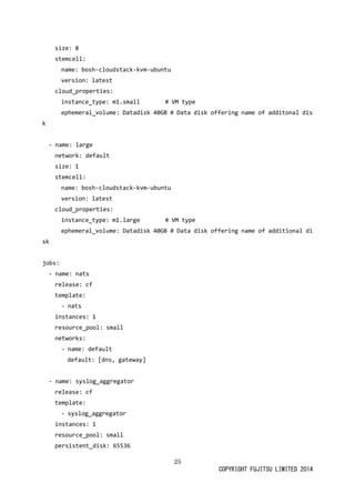 25 
COPYRIGHT FUJITSU LIMITED 2014 
size: 8 
stemcell: 
name: bosh-cloudstack-kvm-ubuntu 
version: latest 
cloud_properties: 
instance_type: m1.small # VM type 
ephemeral_volume: Datadisk 40GB # Data disk 
offering name of additonal - name: large 
network: default 
size: 1 
stemcell: 
name: bosh-cloudstack-kvm-ubuntu 
version: latest 
cloud_properties: 
instance_type: m1.large # VM type 
ephemeral_volume: Datadisk 40GB # Data disk 
offering name of additional jobs: 
- name: nats 
release: cf 
template: 
- nats 
instances: 1 
resource_pool: small 
networks: 
- name: default 
default: [dns, gateway] 
- name: syslog_aggregator 
release: cf 
template: 
- syslog_aggregator 
instances: 1 
resource_pool: small 
persistent_disk: 65536  