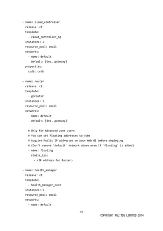 27 
COPYRIGHT FUJITSU LIMITED 2014 
- name: cloud_controller 
release: cf 
template: 
- cloud_controller_ng 
instances: 1 
resource_pool: small 
networks: 
- name: default 
default: [dns, gateway] 
properties: 
ccdb: ccdb 
- name: router 
release: cf 
template: 
- gorouter 
instances: 1 
resource_pool: small 
networks: 
- name: default 
default: [dns, gateway] 
# Only for Advanced zone users 
# You can set floating addresses to jobs 
# Acquire Public IP addresses on your Web UI before deploying 
# (Don't remove `default` network above even if floating` is added) 
- name: floating 
static_ips: 
- <IP address for Router> 
- name: health_manager 
release: cf 
template: 
- health_manager_next 
instances: 1 
resource_pool: small 
networks: 
- name: default  