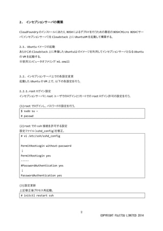 2 
COPYRIGHT FUJITSU LIMITED 2014 
2. インセプションサーバの構築 
CloudFoundryのインストールにあたり、BOSHによるデプロイを行うための最初BOSH（Micro BOSH）サー バ（インセプショサーバ）をCloudstack上にUbuntuVMを起動して構築する。 
2.1. Ubuntuイメージの起動 
あらかじめCloudstack上に準備したUbuntu12のイメージを利用してインセプショサーバとなるUbuntu の VMを起動する。 
※使用コンピュータオファリグ：m1.small 
2.2. インセプションサーバ上での各設定変更 
起動したUbuntuの VM上で、以下の各設定を行う。 
2.2.1. rootログイン設定 
インセプショサーバにrootユーザでのログインとリモトrootログイン許可の設定を行う。 
(1) rootでログインし、パスワードの設定を行う。 
$ sudo su – 
# passwd 
(2) rootでのssh接続を許可する設定 
設定ファイル（sshd_config）を修正。 
# vi /etc/ssh/sshd_config 
PermitRootLogin without-password 
↓ 
PermitRootLogin yes 
----- 
#PasswordAuthentication yes 
↓ 
PasswordAuthentication yes 
(3) 設定更新 
上記修正後プロセス再起動。 
# initctl restart ssh 
 