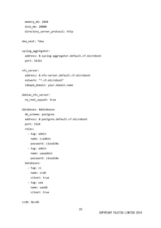 29 
COPYRIGHT FUJITSU LIMITED 2014 
memory_mb: 2048 
disk_mb: 20000 
directory_server_protocol: http 
dea_next: *dea 
syslog_aggregator: 
address: 0.syslog-aggregator.default.cf.microbosh 
port: 54321 
nfs_server: 
address: 0.nfs-server.default.cf.microbosh 
network: "*.cf.microbosh" 
idmapd_domain: your.domain.name 
debian_nfs_server: 
no_root_squash: true 
databases: &databases 
db_scheme: postgres 
address: 0.postgres.default.cf.microbosh 
port: 5524 
roles: 
- tag: admin 
name: ccadmin 
password: c1oudc0w 
- tag: admin 
name: uaaadmin 
password: c1oudc0w 
databases: 
- tag: cc 
name: ccdb 
citext: true 
- tag: uaa 
name: uaadb 
citext: true 
ccdb: &ccdb  