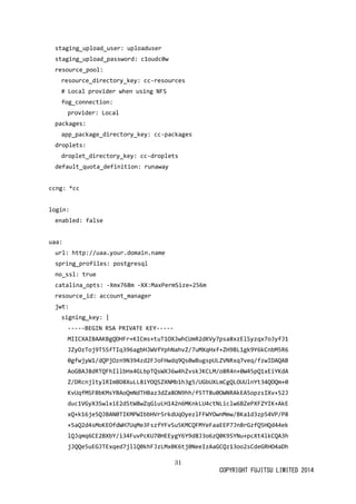 31 
COPYRIGHT FUJITSU LIMITED 2014 
staging_upload_user: uploaduser 
staging_upload_password: c1oudc0w 
resource_pool: 
resource_directory_key: cc-resources 
# Local provider when using NFS 
fog_connection: 
provider: Local 
packages: 
app_package_directory_key: cc-packages 
droplets: 
droplet_directory_key: cc-droplets 
default_quota_definition: runaway 
ccng: *cc 
login: 
enabled: false 
uaa: 
url: http://uaa.your.domain.name 
spring_profiles: postgresql 
no_ssl: true 
catalina_opts: -Xmx768m -XX:MaxPermSize=256m 
resource_id: account_manager 
jwt: 
signing_key: | 
-----BEGIN RSA PRIVATE KEY----- 
MIICXAIBAAKBgQDHFr+KICms+tuT1OXJwhCUmR2dKVy7psa8xzElSyzqx7oJyfJ1 
JZyOzToj9T5SfTIq396agbHJWVfYphNahvZ/7uMXqHxf+ZH9BL1gk9Y6kCnbM5R6 
0gfwjyW1/dQPjOzn9N394zd2FJoFHwdq9Qs0wBugspULZVNRxq7veq/fzwIDAQAB 
AoGBAJ8dRTQFhIllbHx4GLbpTQsWXJ6w4hZvskJKCLM/o8R4n+0W45pQ1xEiYKdA 
Z/DRcnjltylRImBD8XuLL8iYOQSZXNMb1h3g5/UGbUXLmCgQLOUUlnYt34QOQm+0 
KvUqfMSFBbKMsYBAoQmNdTHBaz3dZa8ON9hh/f5TT8u0OWNRAkEA5opzsIXv+52J 
duc1VGyX3SwlxiE2dStW8wZqGiuLH142n6MKnkLU4ctNLiclw6BZePXFZYIK+AkE 
xQ+k16je5QJBAN0TIKMPWIbbHVr5rkdUqOyezlFFWYOwnMmw/BKa1d3zp54VP/P8 
+5aQ2d4sMoKEOfdWH7UqMe3FszfYFvSu5KMCQFMYeFaaEEP7Jn8rGzfQ5HQd44ek 
lQJqmq6CE2BXbY/i34FuvPcKU70HEEygY6Y9d8J3o6zQ0K9SYNu+pcXt4lkCQA3h 
jJQQe5uEGJTExqed7jllQ0khFJzLMx0K6tj0NeeIzAaGCQz13oo2sCdeGRHO4aDh  
