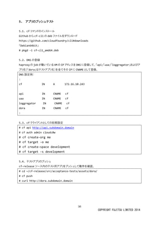 36 
COPYRIGHT FUJITSU LIMITED 2014 
5. アプリのプッシュテスト 
5.1. cfコマンドのインストール 
Githubからcf-cliの debファイルをダウンロード 
https://github.com/cloudfoundry/cli#downloads 
「Debian64bit」 
# pkgd -i cf-cli_amd64.deb 
5.2. DNSの登録 
haproxyの jobが動いてるVMの IPアドレスをDNSに登録して、「api」「uaa」「loggregator」およびア プリ名（「dora」はテストアプリ名）を全てそのIPに CNAMEとして登録。 
DNS設定例： 
: 
cf IN A 172.16.10.243 
api IN CNAME cf 
uaa IN CNAME cf 
loggregator IN CNAME cf 
dora IN CNAME cf 
: 
5.3. cfクライアントとしての初期設定 
# cf api http://api.subdomain.domain 
# cf auth admin c1oudc0w 
# cf create-org me 
# cf target -o me 
# cf create-space development 
# cf target -s development 
5.4. テストアプリのプッシュ 
cf-releaseソース内のテト用アプリをッシュして動作確認。 
# cd ~/cf-release/src/acceptance-tests/assets/dora/ 
# cf push 
# curl http://dora.subdomain.domain 
 