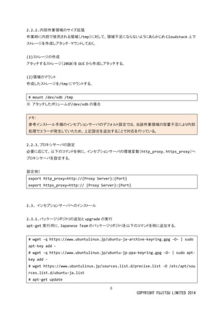 3 
COPYRIGHT FUJITSU LIMITED 2014 
2.2.2. 内部作業領域のサイズ拡張 
作業時に内部で使用される領域（/tmp）に対して、領域不足ならいようあかじめCloudstack上で ストレージを作成しアタッチ・マウンておく。 
(1)ストレージの作成 
アタッチするストレージ（20GB）をGUIから作成しアタッチする。 
(2)領域のマウント 
作成したストレージを/tmpにマウントする。 
# mount /dev/vdb tmp 
※ アタッチしたボリュームが/dev/vdbの場合 
メモ： 参考インストール手順のセプショサバデフォ設定では、当該作業領域容量不足により内部 処理でエラーが発生していため、上記設定を追加すること対応行っ。 
2.2.3. プロキシサーバの設定 
必要に応じて、以下のコマンドを例に、インセプショサーバの環境変数（http_proxy、https_proxy）へ プロキシサーバを設定する。 
設定例） 
export http_proxy=http://{Proxy Server}:{Port} 
export https_proxy=http:// {Proxy Server}:{Port} 
2.3. インセプションサーバへのインストール 
2.3.1. パッケージリポジトリの追加とupgradeの実行 
apt-get実行用に、Japanese Teamのパッケージリポトを以下コマンド例に追加する。 
# wget -q https://www.ubuntulinux.jp/ubuntu-ja-archive-keyring.gpg -O- | sudo apt-key add - 
# wget -q https://www.ubuntulinux.jp/ubuntu-jp-ppa-keyring.gpg -O- | sudo apt- key add - 
# wget https://www.ubuntulinux.jp/sources.list.d/precise.list -O /etc/apt/sources.list.d/ubuntu-ja.list 
# apt-get update  