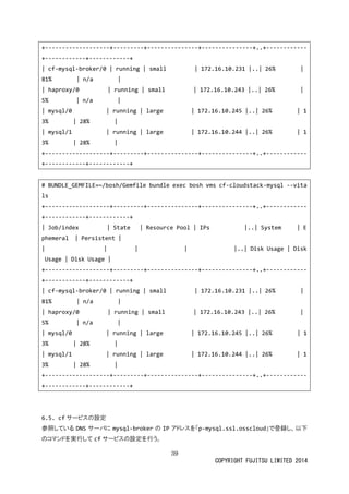 39 
COPYRIGHT FUJITSU LIMITED 2014 
+-------------------+---------+---------------+---------------+..+------------ +------------+------------+ 
| cf-mysql-broker/0 | running small | 172.16.10.231 |..| 26% 81% | 
n/a | haproxy/0 running small 172.16.10.243 |..| 26% 5% | 
n/a | mysql/0 running large 172.16.10.245 |..| 26% 13% | 
28% | mysql/1 running large 172.16.10.244 |..| 26% 13% | 
28% +-------------------+---------+---------------+---------------+..+------------ +------------+------------+ 
# BUNDLE_GEMFILE=~/bosh/Gemfile bundle exec bosh vms cf-cloudstack-mysql --vitals 
+-------------------+---------+---------------+---------------+..+------------ +------------+------------+ 
| Job/index State Resource Pool IPs |..| System Ephemeral | 
Persistent | |..| Disk Usage Usage | 
Disk +-------------------+---------+---------------+---------------+..+------------ +------------+------------+ 
| cf-mysql-broker/0 | running | small 172.16.10.231 |..| 26% 81% | 
n/a | haproxy/0 running small 172.16.10.243 |..| 26% 5% | 
n/a | mysql/0 running large 172.16.10.245 |..| 26% | 13% | 
28% | mysql/1 running large 172.16.10.244 |..| 26% 13% | 
28% +-------------------+---------+---------------+---------------+..+------------ +------------+------------+ 
6.5. cfサービスの設定 
参照しているDNSサーバに mysql-brokerの IPアドレスを「p-mysql.ssl.osscloud」で登録し、以下 のコマンドを実行してcfサービスの設定を行う。  