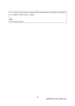 40 
COPYRIGHT FUJITSU LIMITED 2014 
# cf create-service-broker p-mysql admin password http://p-mysql.ssl.osscloud 
# cf enable-service-access p-mysql 
確認 
# cf service-access 

