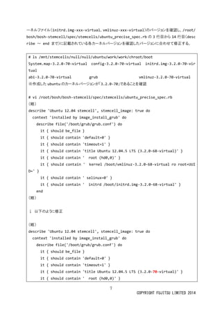 7 
COPYRIGHT FUJITSU LIMITED 2014 
ーネルファイ（initrd.img-xxx-virtual、vmlinuz-xxx-virtual）のバージョンを確認し、/root/ bosh/bosh-stemcell/spec/stemcells/ubuntu_precise_spec.rbの 3行目から14行目（describe ～ end まで）に記載されている各カーネルバジョンを確認した合わせ修正す。 
# ls /mnt/stemcells/null/ubuntu/work/chroot/boot 
System.map-3.2.0-70-virtual config-3.2.0-70-virtual initrd.img-3.2.0-70-virtual 
abi-3.2.0-70-virtual grub vmlinuz-3.2.0-70-virtual 
※作成したubuntuのカーネルバジョンが「3.2.0-70」であることを確認 
# vi /root/bosh/bosh-stemcell/spec/stemcells/ubuntu_precise_spec.rb 
（略） 
describe 'Ubuntu 12.04 stemcell', stemcell_image: true do 
context 'installed by image_install_grub' do 
describe file('/boot/grub/grub.conf') do 
it { should be_file } 
it { should contain 'default=0' } 
it { should contain 'timeout=1' } 
it { should contain 'title Ubuntu 12.04.5 LTS (3.2.0-68-virtual)' } 
it { should contain ' root (hd0,0)' } 
it { should contain ' kernel /boot/vmlinuz-3.2.0-68-virtual ro root=UUID=' } 
it { should contain ' selinux=0' } 
it { should contain ' initrd /boot/initrd.img-3.2.0-68-virtual' } 
end 
（略） 
↓ 以下のように修正 
（略） 
describe 'Ubuntu 12.04 stemcell', stemcell_image: true do 
context 'installed by image_install_grub' do 
describe file('/boot/grub/grub.conf') do 
it { should be_file } 
it { should contain 'default=0' } 
it { should contain 'timeout=1' } 
it { should contain 'title Ubuntu 12.04.5 LTS (3.2.0-70-virtual)' } 
it { should contain ' root (hd0,0)' }  