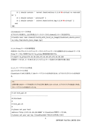 8 
COPYRIGHT FUJITSU LIMITED 2014 
it { should contain ' kernel /boot/vmlinuz-3.2.0-70-virtual ro root=UUID=' } 
it { should contain ' selinux=0' } 
it { should contain ' initrd /boot/initrd.img-3.2.0-70-virtual' } 
end 
（略） 
(3) stemcellイメージの作成 
以下のコマンドを実行し、(1)で作成したベースイメジからstemcellイメージを生成する。 
# bundle exec rake stemcell:build_with_local_os_image[cloudstack,ubuntu,precise,ruby,/tmp/ubuntu_base_image.tgz] 
3.1.4. Proxyサーバの非参照設定 
内部のローカルアドレス（インセプショサバやから起動されるFirstboshサーバ）を Proxyサーバなしで参照するように「no_proxy」環境変数を指定する。 
# export no_proxy=172.16.10.224,172.16.10.227,172.16.10.228 
※管理サーバの IP、ルータVMの IPとインセプショサーバ自身のIPを除外対象に指定 
3.1.5. キーペアファイルの作成 
(1) スクリプトファイル作成 
Cloudstackの APIを使用してSSHキーペアファイルを作成するため、以下のスクリプトる。 
メモ： 公開手順にあるキーペア作成用スクリプトは正常動しなかっため、以下のを独自てキーペアファイル作成を行っいる。 
# cat kick_api.sh 
----------------------------------------- 
#!/bin/bash 
# 
# kick_api.sh 
# 
# please set your host 
address="http://172.16.10.224:8080" # Cloudstack管理サーバのURL 
# please set your api key （CloudStackGUIであらかじめ作成しておく）  
