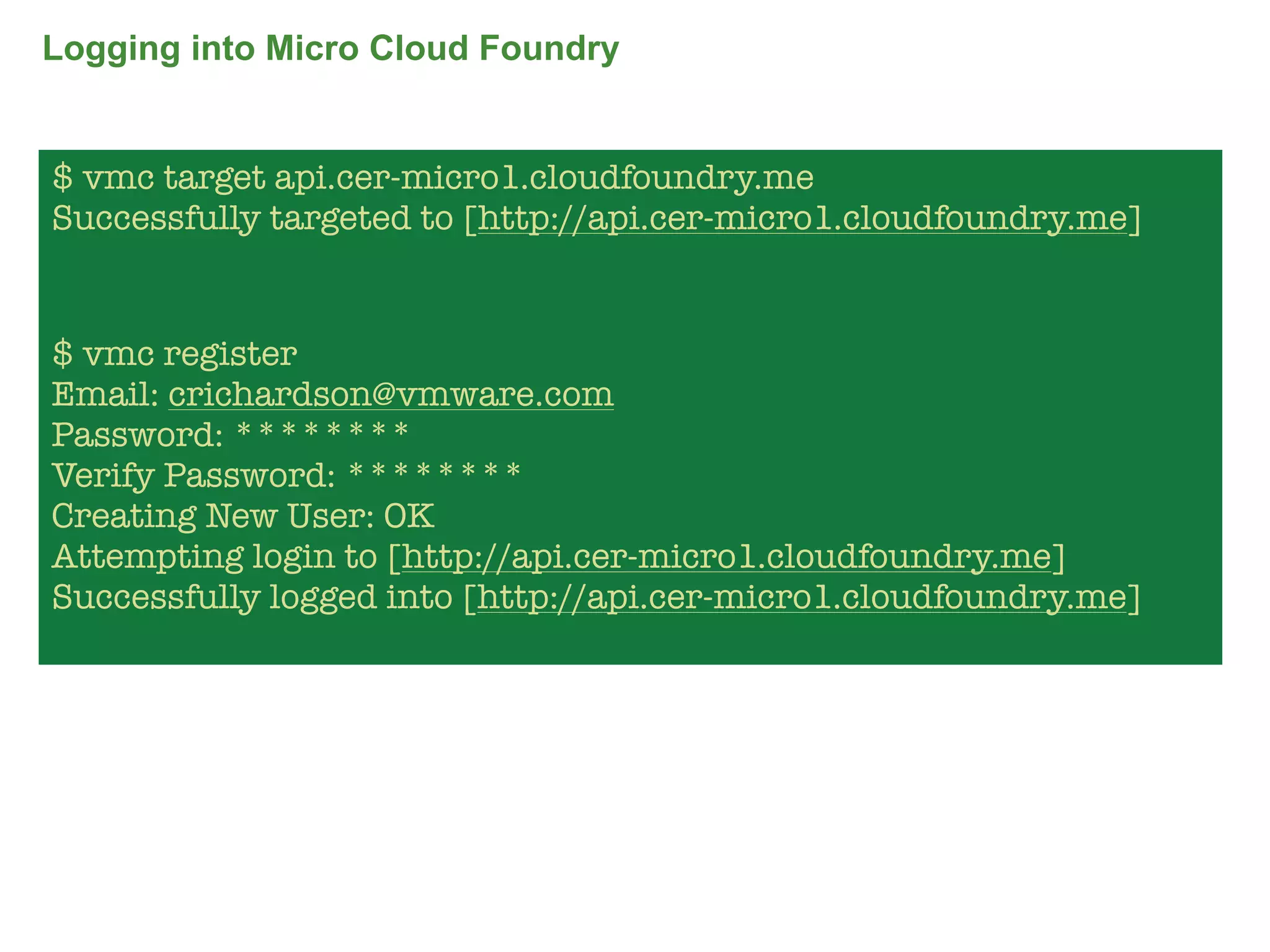 Logging into Micro Cloud Foundry


$ vmc target api.cer-micro1.cloudfoundry.me
Successfully targeted to [http://api.cer-micro1.cloudfoundry.me]


$ vmc register
Email: crichardson@vmware.com
Password: ********
Verify Password: ********
Creating New User: OK
Attempting login to [http://api.cer-micro1.cloudfoundry.me]
Successfully logged into [http://api.cer-micro1.cloudfoundry.me]




                                                                   66
 