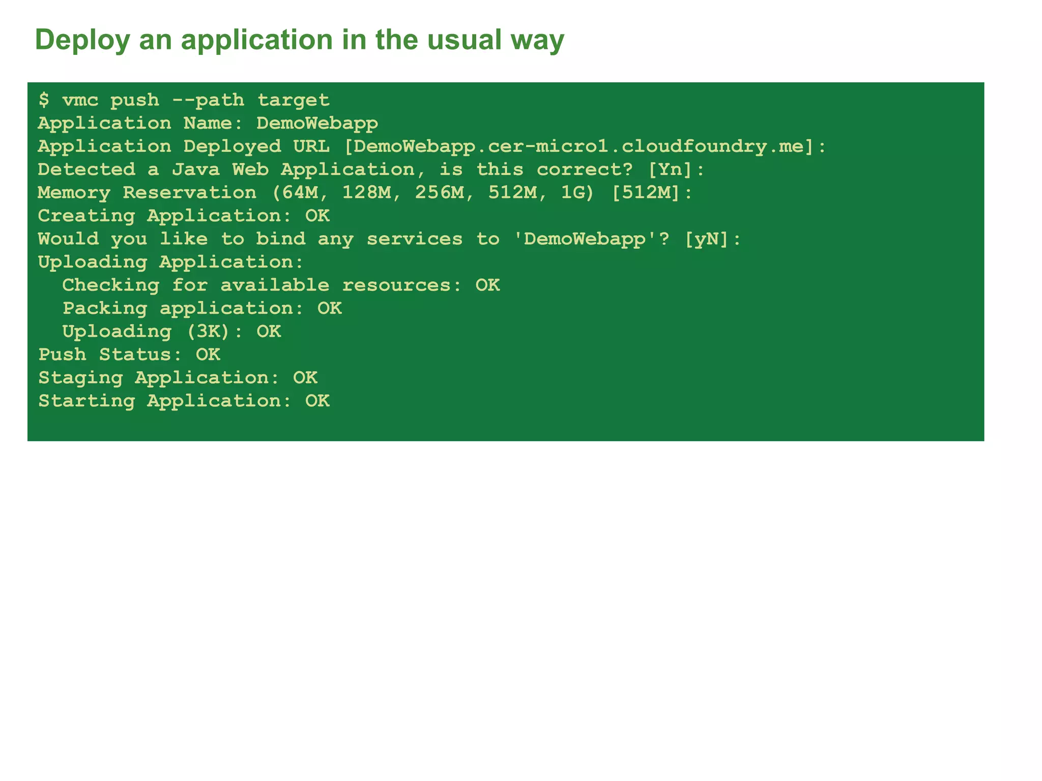 Deploy an application in the usual way
$ vmc push --path target
Application Name: DemoWebapp
Application Deployed URL [DemoWebapp.cer-micro1.cloudfoundry.me]:
Detected a Java Web Application, is this correct? [Yn]:
Memory Reservation (64M, 128M, 256M, 512M, 1G) [512M]:
Creating Application: OK
Would you like to bind any services to 'DemoWebapp'? [yN]:
Uploading Application:
  Checking for available resources: OK
  Packing application: OK
  Uploading (3K): OK
Push Status: OK
Staging Application: OK
Starting Application: OK




                                                                    68
 