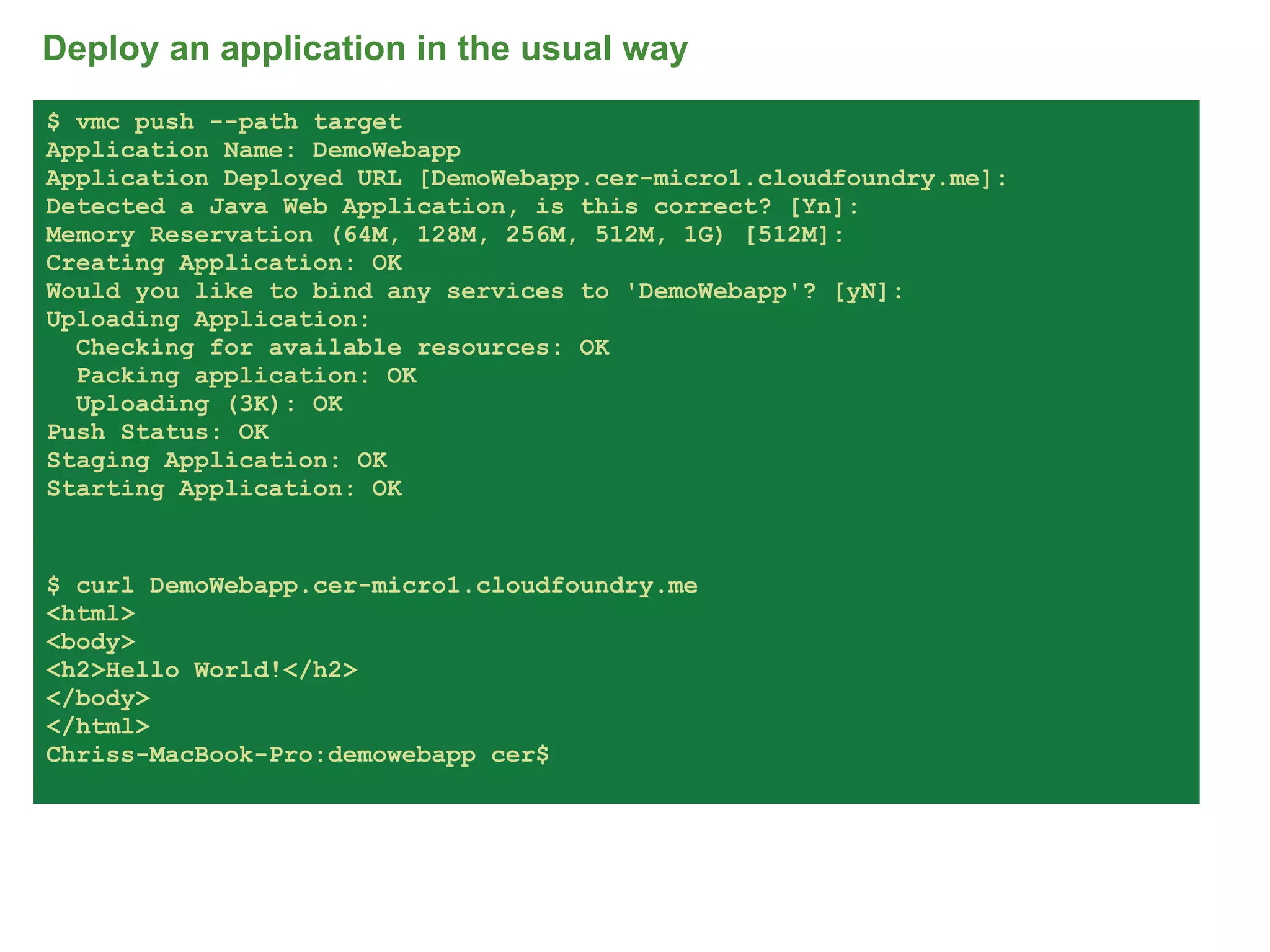 Deploy an application in the usual way
$ vmc push --path target
Application Name: DemoWebapp
Application Deployed URL [DemoWebapp.cer-micro1.cloudfoundry.me]:
Detected a Java Web Application, is this correct? [Yn]:
Memory Reservation (64M, 128M, 256M, 512M, 1G) [512M]:
Creating Application: OK
Would you like to bind any services to 'DemoWebapp'? [yN]:
Uploading Application:
  Checking for available resources: OK
  Packing application: OK
  Uploading (3K): OK
Push Status: OK
Staging Application: OK
Starting Application: OK


$ curl DemoWebapp.cer-micro1.cloudfoundry.me
<html>
<body>
<h2>Hello World!</h2>
</body>
</html>
Chriss-MacBook-Pro:demowebapp cer$




                                                                    68
 