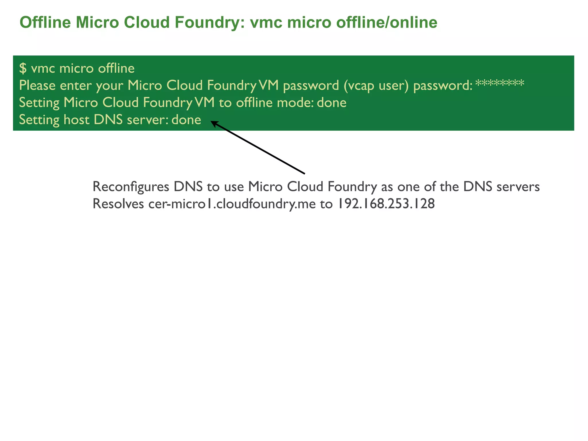 Offline Micro Cloud Foundry: vmc micro offline/online

$ vmc micro ofﬂine
Please enter your Micro Cloud Foundry VM password (vcap user) password: ********
Setting Micro Cloud Foundry VM to ofﬂine mode: done
Setting host DNS server: done



           Reconﬁgures DNS to use Micro Cloud Foundry as one of the DNS servers
           Resolves cer-micro1.cloudfoundry.me to 192.168.253.128




                                                                                   71
 