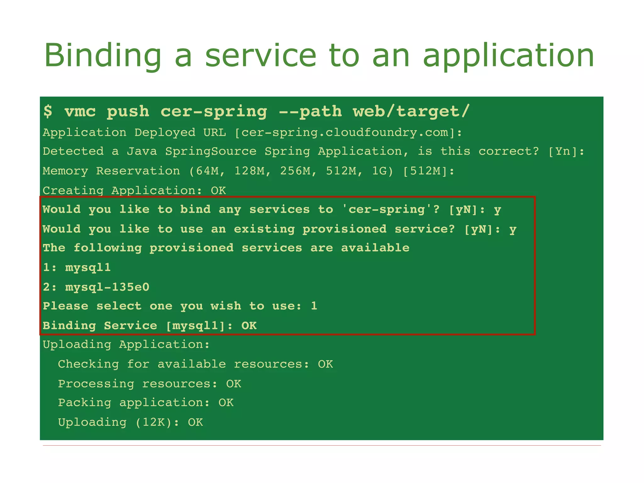 Binding a service to an application
$ vmc push cer-spring --path web/target/
Application Deployed URL [cer-spring.cloudfoundry.com]:
Detected a Java SpringSource Spring Application, is this correct? [Yn]:
Memory Reservation (64M, 128M, 256M, 512M, 1G) [512M]:
Creating Application: OK
Would you like to bind any services to 'cer-spring'? [yN]: y
Would you like to use an existing provisioned service? [yN]: y
The following provisioned services are available
1: mysql1
2: mysql-135e0
Please select one you wish to use: 1
Binding Service [mysql1]: OK
Uploading Application:
  Checking for available resources: OK
  Processing resources: OK
  Packing application: OK
  Uploading (12K): OK
 